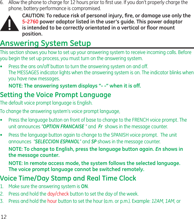 126.  Allow the phone to charge for 12 hours prior to ﬁrst use. If you don’t properly charge the phone, battery performance is compromised.CAUTION: To reduce risk of personal injury, ﬁre, or damage use only the 5-2760 power adaptor listed in the user’s guide. This power adaptor is intended to be correctly orientated in a vertical or ﬂoor mount position.Answering System SetupThis section shows you how to set up your answering system to receive incoming calls. Before you begin the set up process, you must turn on the answering system.•  Press the ans on/off button to turn the answering system on and off.  The MESSAGES indicator lights when the answering system is on. The indicator blinks when you have new messages.NOTE: The answering system displays “- -” when it is off.Setting the Voice Prompt LanguageThe default voice prompt language is English.To change the answering system’s voice prompt language,   •  Press the language button on front of base to change to the FRENCH voice prompt. The unit announces “OPTION FRANCAISE “ and  Fr  shows in the message counter.•  Press the language button again to change to the SPANISH voice prompt.  The unit announces  “SELECCION ESPANOL” and SP shows in the message counter.NOTE: To change to English, press the language button again. En shows in the message counter.NOTE: In remote access mode, the system follows the selected language. The voice prompt language cannot be switched remotely.Voice Time/Day Stamp and Real Time Clock1.  Make sure the answering system is ON.2.   Press and hold the day/check button to set the day of the week.3.  Press and hold the hour button to set the hour (a.m. or p.m.). Example: 12AM, 1AM, or 