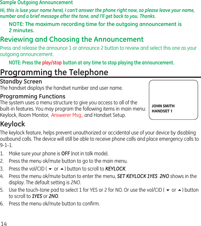 14Sample Outgoing AnnouncementHi, this is (use your name here), I can’t answer the phone right now, so please leave your name, number and a brief message after the tone, and I’ll get back to you. Thanks.NOTE: The maximum recording time for the outgoing announcement is 2 minutes.Reviewing and Choosing the AnnouncementPress and release the announce 1 or announce 2 button to review and select this one as your outgoing announcement.NOTE: Press the play/stop button at any time to stop playing the announcement.Programming the TelephoneStandby ScreenThe handset displays the handset number and user name.Programming FunctionsThe system uses a menu structure to give you access to all of the built-in features. You may program the following items in main menu: Keylock, Room Monitor,  Answerer Msg., and Handset Setup.KeylockThe keylock feature, helps prevent unauthorized or accidental use of your device by disabling outbound calls. The device will still be able to receive phone calls and place emergency calls to 9-1-1.1.  Make sure your phone is OFF (not in talk mode).2.  Press the menu ok/mute button to go to the main menu.3.  Press the vol/CID ( 6 or 5) button to scroll to KEYLOCK.4.  Press the menu ok/mute button to enter the menu, SET KEYLOCK 1YES  2NO shows in the display. The default setting is 2NO.5.  Use the touch-tone pad to select 1 for YES or 2 for NO. Or use the vol/CID ( 6 or 5) button to scroll to 1YES or 2NO.6.  Press the menu ok/mute button to conﬁrm.JOHN SMITHHANDSET 1