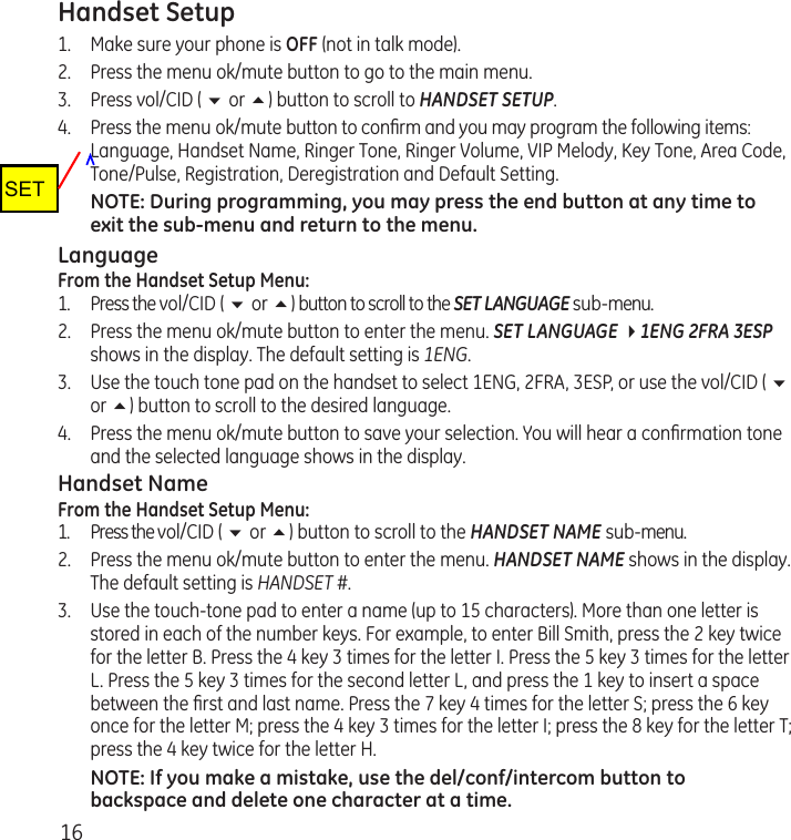 16Handset Setup1.  Make sure your phone is OFF (not in talk mode).2.  Press the menu ok/mute button to go to the main menu.3.  Press vol/CID ( 6 or 5) button to scroll to HANDSET SETUP.4.  Press the menu ok/mute button to conﬁrm and you may program the following items: Language, Handset Name, Ringer Tone, Ringer Volume, VIP Melody, Key Tone, Area Code, Tone/Pulse, Registration, Deregistration and Default Setting.NOTE: During programming, you may press the end button at any time to exit the sub-menu and return to the menu. LanguageFrom the Handset Setup Menu:1.  Press the vol/CID ( 6 or 5) button to scroll to the SET LANGUAGE sub-menu.2.  Press the menu ok/mute button to enter the menu. SET LANGUAGE 41ENG 2FRA 3ESP shows in the display. The default setting is 1ENG.3.  Use the touch tone pad on the handset to select 1ENG, 2FRA, 3ESP, or use the vol/CID ( 6 or 5) button to scroll to the desired language. 4.  Press the menu ok/mute button to save your selection. You will hear a conﬁrmation tone and the selected language shows in the display.Handset NameFrom the Handset Setup Menu:1.  Press the vol/CID ( 6 or 5) button to scroll to the HANDSET NAME sub-menu.2.  Press the menu ok/mute button to enter the menu. HANDSET NAME shows in the display. The default setting is HANDSET #.3.  Use the touch-tone pad to enter a name (up to 15 characters). More than one letter is stored in each of the number keys. For example, to enter Bill Smith, press the 2 key twice for the letter B. Press the 4 key 3 times for the letter I. Press the 5 key 3 times for the letter L. Press the 5 key 3 times for the second letter L, and press the 1 key to insert a space between the ﬁrst and last name. Press the 7 key 4 times for the letter S; press the 6 key once for the letter M; press the 4 key 3 times for the letter I; press the 8 key for the letter T; press the 4 key twice for the letter H.NOTE: If you make a mistake, use the del/conf/intercom button to backspace and delete one character at a time.SET