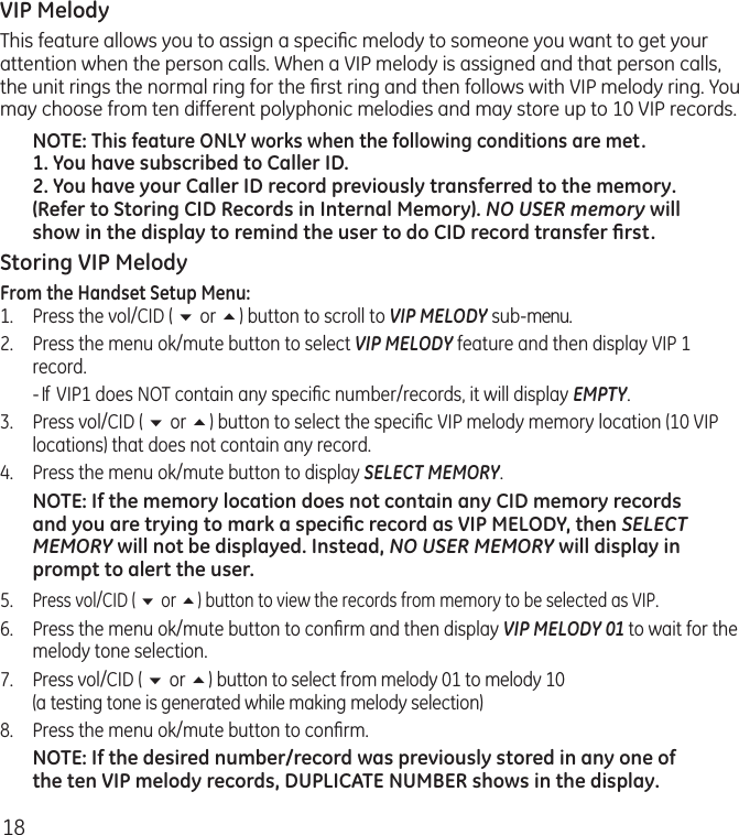 18VIP MelodyThis feature allows you to assign a speciﬁc melody to someone you want to get your attention when the person calls. When a VIP melody is assigned and that person calls, the unit rings the normal ring for the ﬁrst ring and then follows with VIP melody ring. You may choose from ten different polyphonic melodies and may store up to 10 VIP records.NOTE: This feature ONLY works when the following conditions are met.1. You have subscribed to Caller ID.2. You have your Caller ID record previously transferred to the memory. (Refer to Storing CID Records in Internal Memory). NO USER memory will show in the display to remind the user to do CID record transfer ﬁrst.Storing VIP MelodyFrom the Handset Setup Menu:1.   Press the vol/CID ( 6 or 5) button to scroll to VIP MELODY sub-menu. 2.   Press the menu ok/mute button to select VIP MELODY feature and then display VIP 1 record.  - If  VIP1 does NOT contain any speciﬁc number/records, it will display EMPTY.3.   Press vol/CID ( 6 or 5) button to select the speciﬁc VIP melody memory location (10 VIP locations) that does not contain any record.4.   Press the menu ok/mute button to display SELECT MEMORY.NOTE: If the memory location does not contain any CID memory records and you are trying to mark a speciﬁc record as VIP MELODY, then SELECT MEMORY will not be displayed. Instead, NO USER MEMORY will display in prompt to alert the user.5.  Press vol/CID ( 6 or 5) button to view the records from memory to be selected as VIP.6.  Press the menu ok/mute button to conﬁrm and then display VIP MELODY 01 to wait for the melody tone selection.7.  Press vol/CID ( 6 or 5) button to select from melody 01 to melody 10  (a testing tone is generated while making melody selection)8.  Press the menu ok/mute button to conﬁrm. NOTE: If the desired number/record was previously stored in any one of the ten VIP melody records, DUPLICATE NUMBER shows in the display.