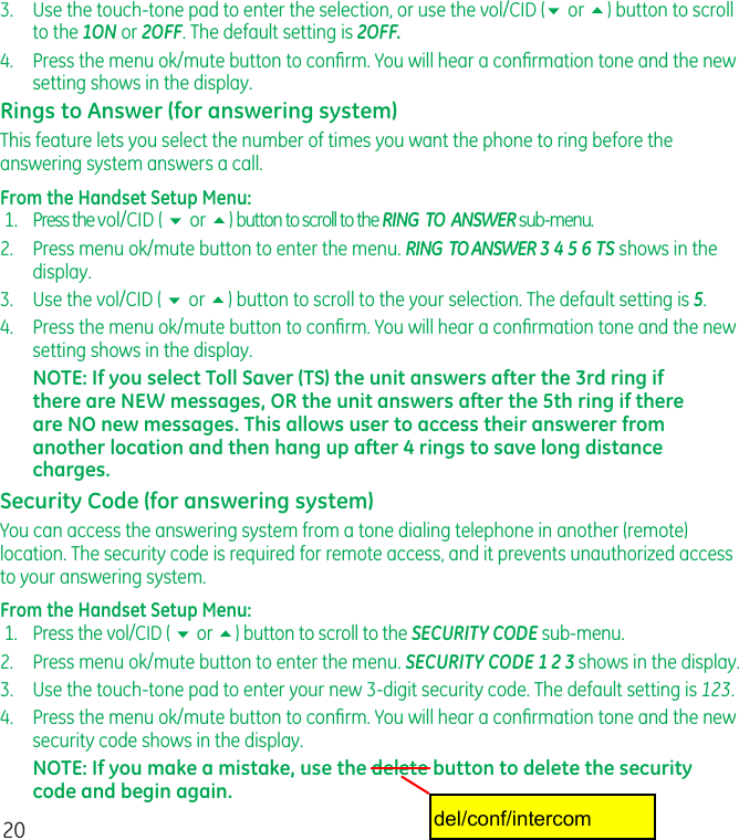 203.   Use the touch-tone pad to enter the selection, or use the vol/CID (6 or 5) button to scroll to the 1ON or 2OFF. The default setting is 2OFF.4.   Press the menu ok/mute button to conﬁrm. You will hear a conﬁrmation tone and the new setting shows in the display.Rings to Answer (for answering system)This feature lets you select the number of times you want the phone to ring before the answering system answers a call.From the Handset Setup Menu:  1.  Press the vol/CID ( 6 or 5) button to scroll to the RING  TO  ANSWER sub-menu.2.  Press menu ok/mute button to enter the menu. RING  TO ANSWER 3 4 5 6 TS shows in the display.3.   Use the vol/CID ( 6 or 5) button to scroll to the your selection. The default setting is 5.4.   Press the menu ok/mute button to conﬁrm. You will hear a conﬁrmation tone and the new setting shows in the display.NOTE: If you select Toll Saver (TS) the unit answers after the 3rd ring if there are NEW messages, OR the unit answers after the 5th ring if there are NO new messages. This allows user to access their answerer from another location and then hang up after 4 rings to save long distance charges.Security Code (for answering system)You can access the answering system from a tone dialing telephone in another (remote) location. The security code is required for remote access, and it prevents unauthorized access to your answering system.From the Handset Setup Menu:  1.  Press the vol/CID ( 6 or 5) button to scroll to the SECURITY CODE sub-menu.2.   Press menu ok/mute button to enter the menu. SECURITY CODE 1 2 3 shows in the display.3.   Use the touch-tone pad to enter your new 3-digit security code. The default setting is 123.4.   Press the menu ok/mute button to conﬁrm. You will hear a conﬁrmation tone and the new security code shows in the display.NOTE: If you make a mistake, use the delete button to delete the security code and begin again.del/conf/intercom