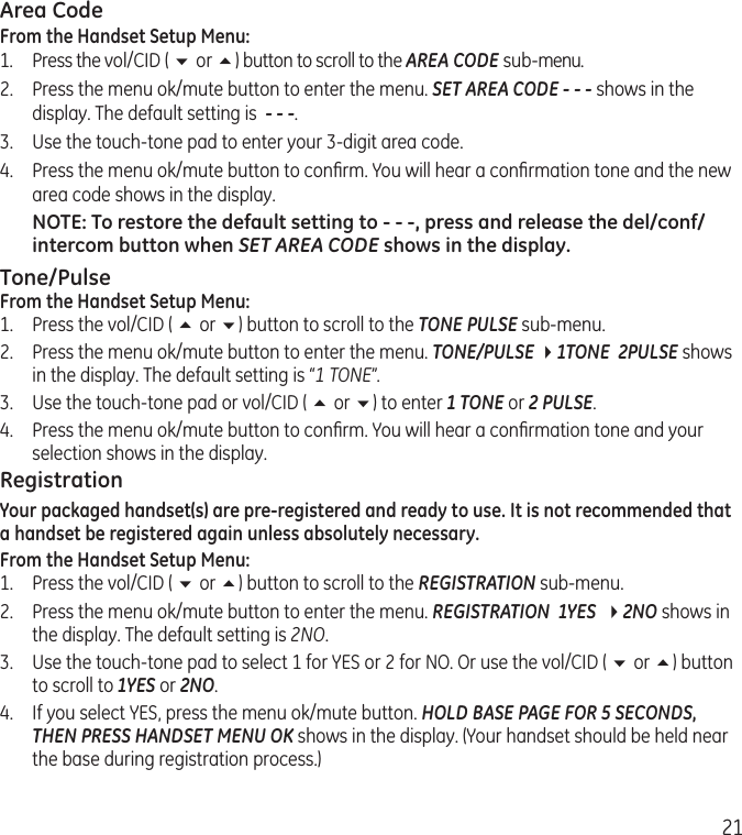 21Area CodeFrom the Handset Setup Menu:1.  Press the vol/CID ( 6 or 5) button to scroll to the AREA CODE sub-menu.2.  Press the menu ok/mute button to enter the menu. SET AREA CODE - - - shows in the display. The default setting is  - - -.3.  Use the touch-tone pad to enter your 3-digit area code.4.  Press the menu ok/mute button to conﬁrm. You will hear a conﬁrmation tone and the new area code shows in the display.NOTE: To restore the default setting to - - -, press and release the del/conf/intercom button when SET AREA CODE shows in the display.Tone/PulseFrom the Handset Setup Menu:1.  Press the vol/CID ( 5 or 6) button to scroll to the TONE PULSE sub-menu.2.  Press the menu ok/mute button to enter the menu. TONE/PULSE 41TONE  2PULSE shows in the display. The default setting is “1 TONE”.3.  Use the touch-tone pad or vol/CID ( 5 or 6) to enter 1 TONE or 2 PULSE.4.  Press the menu ok/mute button to conﬁrm. You will hear a conﬁrmation tone and your selection shows in the display.RegistrationYour packaged handset(s) are pre-registered and ready to use. It is not recommended that a handset be registered again unless absolutely necessary.From the Handset Setup Menu:1.  Press the vol/CID ( 6 or 5) button to scroll to the REGISTRATION sub-menu.2.   Press the menu ok/mute button to enter the menu. REGISTRATION  1YES  42NO shows in the display. The default setting is 2NO.3.   Use the touch-tone pad to select 1 for YES or 2 for NO. Or use the vol/CID ( 6 or 5) button to scroll to 1YES or 2NO.4.  If you select YES, press the menu ok/mute button. HOLD BASE PAGE FOR 5 SECONDS, THEN PRESS HANDSET MENU OK shows in the display. (Your handset should be held near the base during registration process.)