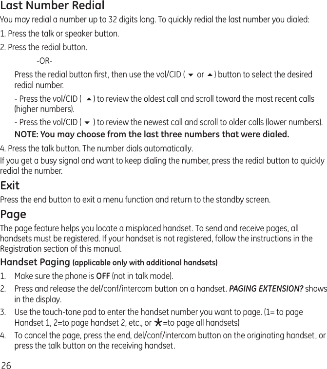 26Last Number RedialYou may redial a number up to 32 digits long. To quickly redial the last number you dialed:1. Press the talk or speaker button.2. Press the redial button.    -OR-  Press the redial button ﬁrst, then use the vol/CID ( 6 or 5) button to select the desired redial number.  - Press the vol/CID (  5) to review the oldest call and scroll toward the most recent calls (higher numbers).  - Press the vol/CID ( 6 ) to review the newest call and scroll to older calls (lower numbers).NOTE: You may choose from the last three numbers that were dialed.4. Press the talk button. The number dials automatically.If you get a busy signal and want to keep dialing the number, press the redial button to quickly redial the number.ExitPress the end button to exit a menu function and return to the standby screen.PageThe page feature helps you locate a misplaced handset. To send and receive pages, all handsets must be registered. If your handset is not registered, follow the instructions in the Registration section of this manual.Handset Paging (applicable only with additional handsets)1.  Make sure the phone is OFF (not in talk mode).2.  Press and release the del/conf/intercom button on a handset. PAGING EXTENSION? shows in the display.3.  Use the touch-tone pad to enter the handset number you want to page. (1= to page Handset 1, 2=to page handset 2, etc., or *=to page all handsets)4.  To cancel the page, press the end, del/conf/intercom button on the originating handset, or press the talk button on the receiving handset. 