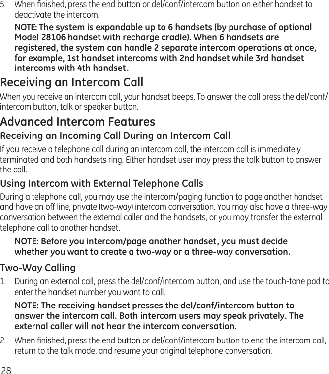 285.  When ﬁnished, press the end button or del/conf/intercom button on either handset to deactivate the intercom.NOTE: The system is expandable up to 6 handsets (by purchase of optional Model 28106 handset with recharge cradle). When 6 handsets are registered, the system can handle 2 separate intercom operations at once, for example, 1st handset intercoms with 2nd handset while 3rd handset intercoms with 4th handset.Receiving an Intercom CallWhen you receive an intercom call, your handset beeps. To answer the call press the del/conf/intercom button, talk or speaker button.Advanced Intercom FeaturesReceiving an Incoming Call During an Intercom CallIf you receive a telephone call during an intercom call, the intercom call is immediately terminated and both handsets ring. Either handset user may press the talk button to answer the call.Using Intercom with External Telephone CallsDuring a telephone call, you may use the intercom/paging function to page another handset and have an off line, private (two-way) intercom conversation. You may also have a three-way conversation between the external caller and the handsets, or you may transfer the external telephone call to another handset.NOTE: Before you intercom/page another handset, you must decide whether you want to create a two-way or a three-way conversation.Two-Way Calling1.  During an external call, press the del/conf/intercom button, and use the touch-tone pad to enter the handset number you want to call.NOTE: The receiving handset presses the del/conf/intercom button to answer the intercom call. Both intercom users may speak privately. The external caller will not hear the intercom conversation.2.  When ﬁnished, press the end button or del/conf/intercom button to end the intercom call, return to the talk mode, and resume your original telephone conversation.