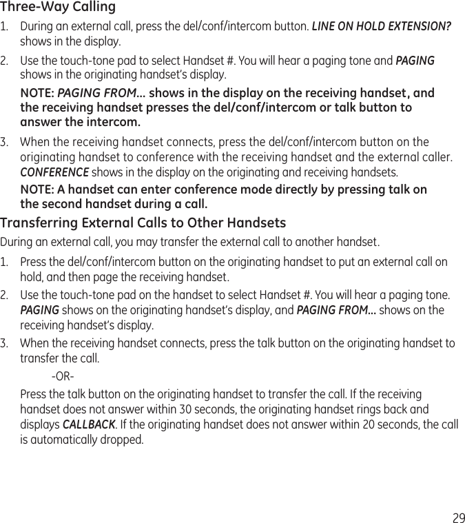 29Three-Way Calling1.  During an external call, press the del/conf/intercom button. LINE ON HOLD EXTENSION? shows in the display.2.  Use the touch-tone pad to select Handset #. You will hear a paging tone and PAGING shows in the originating handset’s display.NOTE: PAGING FROM... shows in the display on the receiving handset, and the receiving handset presses the del/conf/intercom or talk button to answer the intercom.3.  When the receiving handset connects, press the del/conf/intercom button on the originating handset to conference with the receiving handset and the external caller. CONFERENCE shows in the display on the originating and receiving handsets.NOTE: A handset can enter conference mode directly by pressing talk on the second handset during a call.Transferring External Calls to Other HandsetsDuring an external call, you may transfer the external call to another handset.1.  Press the del/conf/intercom button on the originating handset to put an external call on hold, and then page the receiving handset.2.  Use the touch-tone pad on the handset to select Handset #. You will hear a paging tone. PAGING shows on the originating handset’s display, and PAGING FROM... shows on the receiving handset’s display.3.  When the receiving handset connects, press the talk button on the originating handset to transfer the call.    -OR-   Press the talk button on the originating handset to transfer the call. If the receiving handset does not answer within 30 seconds, the originating handset rings back and displays CALLBACK. If the originating handset does not answer within 20 seconds, the call is automatically dropped.