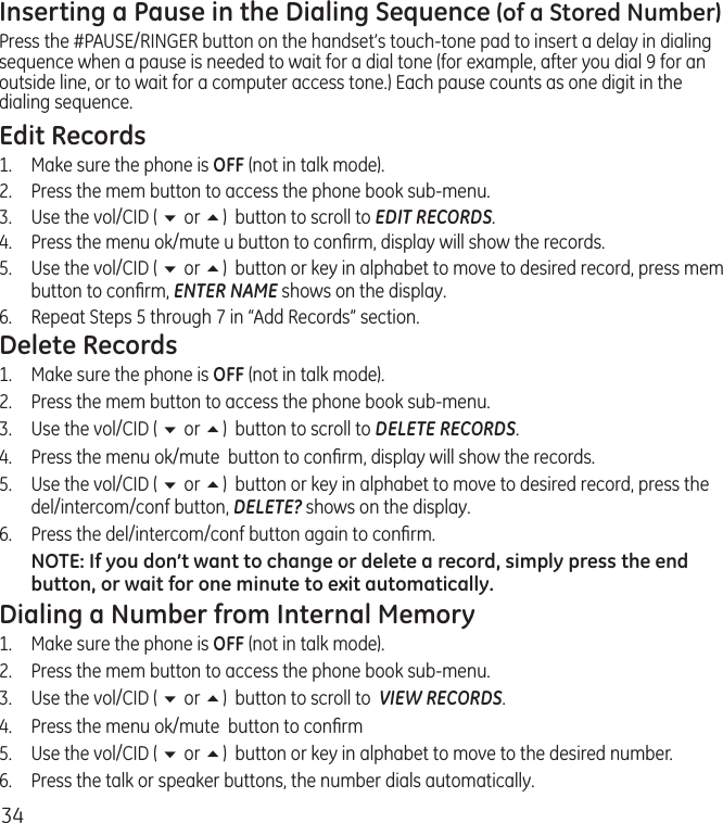 34Inserting a Pause in the Dialing Sequence (of a Stored Number)Press the #PAUSE/RINGER button on the handset’s touch-tone pad to insert a delay in dialing sequence when a pause is needed to wait for a dial tone (for example, after you dial 9 for an outside line, or to wait for a computer access tone.) Each pause counts as one digit in the dialing sequence.Edit Records1.  Make sure the phone is OFF (not in talk mode).2.  Press the mem button to access the phone book sub-menu.3.  Use the vol/CID ( 6 or 5)  button to scroll to EDIT RECORDS.4.   Press the menu ok/mute u button to conﬁrm, display will show the records.5.   Use the vol/CID ( 6 or 5)  button or key in alphabet to move to desired record, press mem button to conﬁrm, ENTER NAME shows on the display.6.   Repeat Steps 5 through 7 in “Add Records” section.Delete Records1.  Make sure the phone is OFF (not in talk mode).2.  Press the mem button to access the phone book sub-menu.3.  Use the vol/CID ( 6 or 5)  button to scroll to DELETE RECORDS.4.   Press the menu ok/mute  button to conﬁrm, display will show the records.5.   Use the vol/CID ( 6 or 5)  button or key in alphabet to move to desired record, press the del/intercom/conf button, DELETE? shows on the display.6.   Press the del/intercom/conf button again to conﬁrm.NOTE: If you don’t want to change or delete a record, simply press the end button, or wait for one minute to exit automatically.Dialing a Number from Internal Memory1.  Make sure the phone is OFF (not in talk mode).2.  Press the mem button to access the phone book sub-menu.3.  Use the vol/CID ( 6 or 5)  button to scroll to  VIEW RECORDS.4.   Press the menu ok/mute  button to conﬁrm5.   Use the vol/CID ( 6 or 5)  button or key in alphabet to move to the desired number.6.   Press the talk or speaker buttons, the number dials automatically.