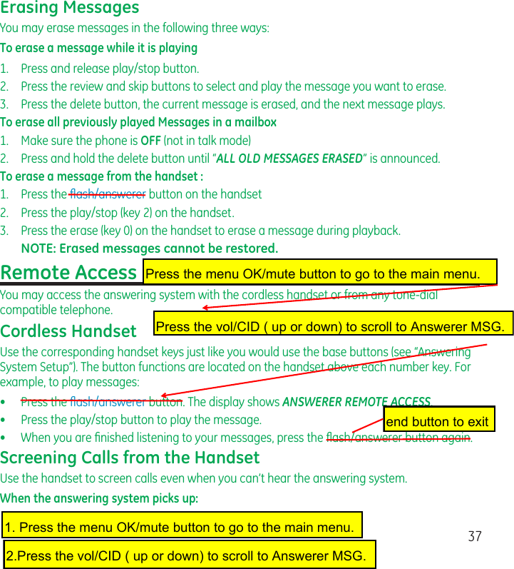 37Erasing MessagesYou may erase messages in the following three ways:To erase a message while it is playing1.  Press and release play/stop button.2.  Press the review and skip buttons to select and play the message you want to erase.3.  Press the delete button, the current message is erased, and the next message plays.To erase all previously played Messages in a mailbox1.  Make sure the phone is OFF (not in talk mode)2.  Press and hold the delete button until “ALL OLD MESSAGES ERASED” is announced. To erase a message from the handset : 1.  Press the ﬂash/answerer button on the handset2.  Press the play/stop (key 2) on the handset.3.  Press the erase (key 0) on the handset to erase a message during playback.NOTE: Erased messages cannot be restored.Remote AccessYou may access the answering system with the cordless handset or from any tone-dial compatible telephone.Cordless HandsetUse the corresponding handset keys just like you would use the base buttons (see “Answering System Setup”). The button functions are located on the handset above each number key. For example, to play messages:•  Press the ﬂash/answerer button. The display shows ANSWERER REMOTE ACCESS.•  Press the play/stop button to play the message.•   When you are ﬁnished listening to your messages, press the ﬂash/answerer button again.Screening Calls from the HandsetUse the handset to screen calls even when you can’t hear the answering system.When the answering system picks up:Press the menu OK/mute button to go to the main menu.Press the vol/CID ( up or down) to scroll to Answerer MSG.1. Press the menu OK/mute button to go to the main menu.2.Press the vol/CID ( up or down) to scroll to Answerer MSG.end button to exit