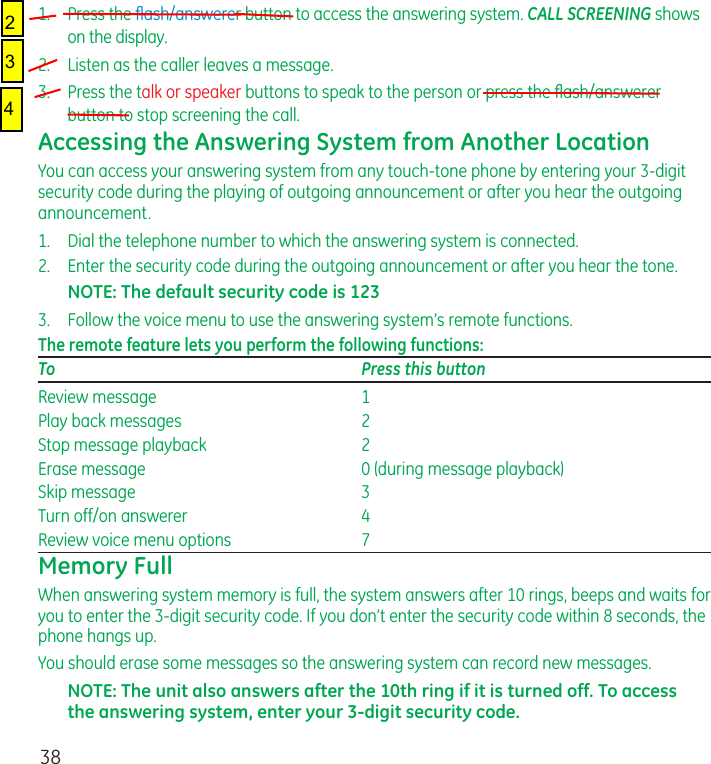 381.   Press the ﬂash/answerer button to access the answering system. CALL SCREENING shows on the display.2.  Listen as the caller leaves a message.3.  Press the talk or speaker buttons to speak to the person or press the ﬂash/answerer button to stop screening the call.Accessing the Answering System from Another LocationYou can access your answering system from any touch-tone phone by entering your 3-digit security code during the playing of outgoing announcement or after you hear the outgoing announcement.1.   Dial the telephone number to which the answering system is connected.2.   Enter the security code during the outgoing announcement or after you hear the tone.NOTE: The default security code is 1233.   Follow the voice menu to use the answering system’s remote functions.The remote feature lets you perform the following functions:To  Press this buttonReview message   1Play back messages   2Stop message playback   2Erase message   0 (during message playback)Skip message   3Turn off/on answerer   4Review voice menu options   7Memory FullWhen answering system memory is full, the system answers after 10 rings, beeps and waits for you to enter the 3-digit security code. If you don’t enter the security code within 8 seconds, the phone hangs up.You should erase some messages so the answering system can record new messages.NOTE: The unit also answers after the 10th ring if it is turned off. To access the answering system, enter your 3-digit security code.243