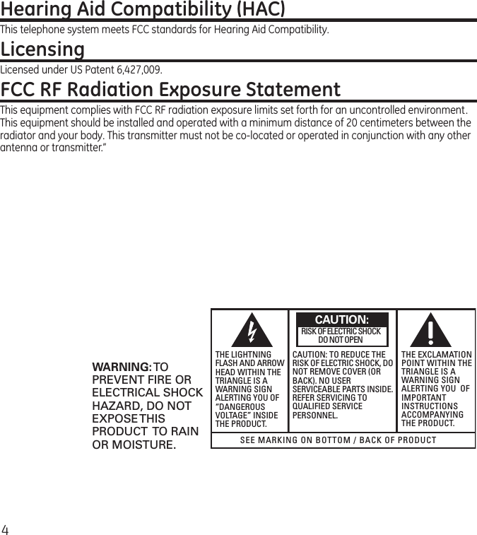 4Hearing Aid Compatibility (HAC)This telephone system meets FCC standards for Hearing Aid Compatibility.LicensingLicensed under US Patent 6,427,009.FCC RF Radiation Exposure StatementThis equipment complies with FCC RF radiation exposure limits set forth for an uncontrolled environment. This equipment should be installed and operated with a minimum distance of 20 centimeters between the radiator and your body. This transmitter must not be co-located or operated in conjunction with any other antenna or transmitter.” SEE MARKING ON BOTTOM / BACK OF PRODUCTRISK OF ELECTRIC SHOCK            DO NOT OPENWARNING: TOPREVENT FIRE ORELECTRICAL SHOCKHAZARD, DO NOTEXPOSE THISPRODUCT  TO RAINOR MOISTURE.THE LIGHTNINGFLASH AND ARROWHEAD WITHIN THETRIANGLE IS AWARNING SIGNALERTING YOU OF“DANGEROUSVOLTAGE” INSIDETHE PRODUCT.CAUTION: TO REDUCE THERISK OF ELECTRIC SHOCK, DONOT REMOVE COVER (ORBACK). NO USERSERVICEABLE PARTS INSIDE.REFER SERVICING TOQUALIFIED SERVICEPERSONNEL.THE EXCLAMATIONPOINT WITHIN THETRIANGLE IS AWARNING SIGNALERTING YOU  OFIMPORTANTINSTRUCTIONSACCOMPANYINGTHE PRODUCT.CAUTION: