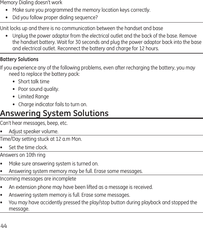 44Memory Dialing doesn’t work •  Make sure you programmed the memory location keys correctly.•  Did you follow proper dialing sequence? Unit locks up and there is no communication between the handset and base •  Unplug the power adaptor from the electrical outlet and the back of the base. Remove the handset battery. Wait for 30 seconds and plug the power adaptor back into the base and electrical outlet. Reconnect the battery and charge for 12 hours.Battery SolutionsIf you experience any of the following problems, even after recharging the battery, you may need to replace the battery pack:  •  Short talk time  •  Poor sound quality.  •  Limited Range  •   Charge indicator fails to turn on.Answering System SolutionsCan’t hear messages, beep, etc.•  Adjust speaker volume.Time/Day setting stuck at 12 a.m Mon.•  Set the time clock. Answers on 10th ring•  Make sure answering system is turned on.•  Answering system memory may be full. Erase some messages.Incoming messages are incomplete•  An extension phone may have been lifted as a message is received.•  Answering system memory is full. Erase some messages.•  You may have accidently pressed the play/stop button during playback and stopped the message.