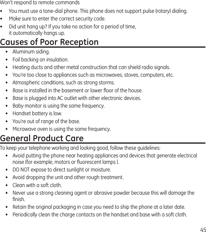 45Won’t respond to remote commands•  You must use a tone-dial phone. This phone does not support pulse (rotary) dialing.•  Make sure to enter the correct security code.•  Did unit hang up? If you take no action for a period of time,  it automatically hangs up.Causes of Poor Reception•  Aluminum siding.•  Foil backing on insulation.•  Heating ducts and other metal construction that can shield radio signals.•  You’re too close to appliances such as microwaves, stoves, computers, etc.•  Atmospheric conditions, such as strong storms.•  Base is installed in the basement or lower ﬂoor of the house.•  Base is plugged into AC outlet with other electronic devices.•  Baby monitor is using the same frequency.•  Handset battery is low.•  You’re out of range of the base.•  Microwave oven is using the same frequency.General Product CareTo keep your telephone working and looking good, follow these guidelines:•  Avoid putting the phone near heating appliances and devices that generate electrical noise (for example, motors or ﬂuorescent lamps ).•  DO NOT expose to direct sunlight or moisture.•  Avoid dropping the unit and other rough treatment.•  Clean with a soft cloth. •  Never use a strong cleaning agent or abrasive powder because this will damage the ﬁnish.•  Retain the original packaging in case you need to ship the phone at a later date.•  Periodically clean the charge contacts on the handset and base with a soft cloth.