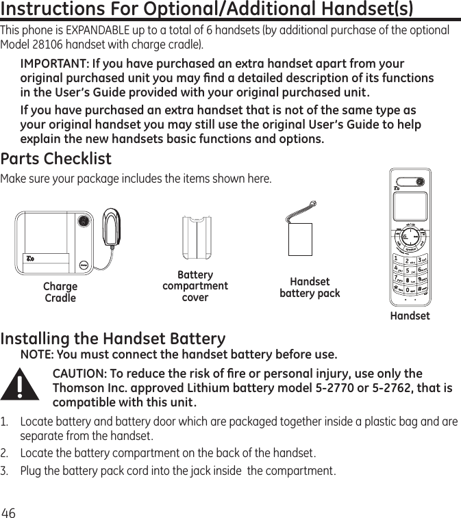 46Installing the Handset BatteryNOTE: You must connect the handset battery before use.CAUTION: To reduce the risk of ﬁre or personal injury, use only the Thomson Inc. approved Lithium battery model 5-2770 or 5-2762, that is compatible with this unit.1.  Locate battery and battery door which are packaged together inside a plastic bag and are separate from the handset.2.  Locate the battery compartment on the back of the handset.3.  Plug the battery pack cord into the jack inside  the compartment.Instructions For Optional/Additional Handset(s) This phone is EXPANDABLE up to a total of 6 handsets (by additional purchase of the optional Model 28106 handset with charge cradle).IMPORTANT: If you have purchased an extra handset apart from your original purchased unit you may ﬁnd a detailed description of its functions in the User’s Guide provided with your original purchased unit. If you have purchased an extra handset that is not of the same type as your original handset you may still use the original User’s Guide to help explain the new handsets basic functions and options.  Parts ChecklistMake sure your package includes the items shown here.HandsetHandset battery packBattery compartment coverCharge Cradle