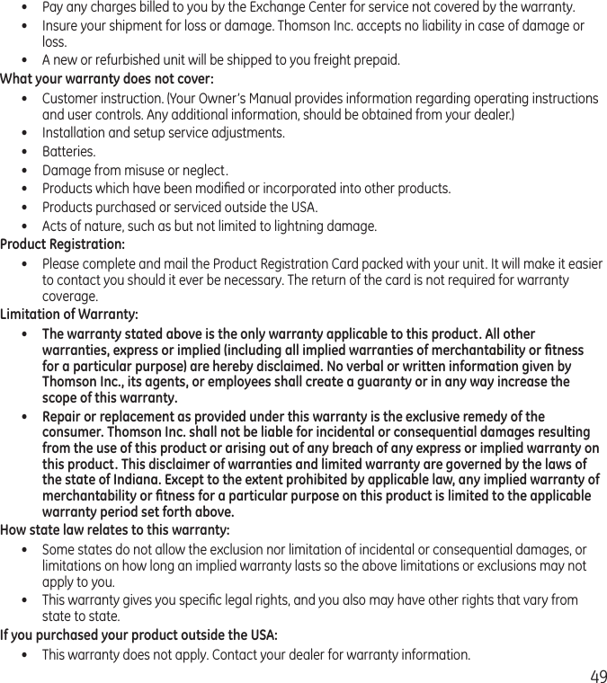 49•  Pay any charges billed to you by the Exchange Center for service not covered by the warranty.•  Insure your shipment for loss or damage. Thomson Inc. accepts no liability in case of damage or loss.•  A new or refurbished unit will be shipped to you freight prepaid.What your warranty does not cover:•  Customer instruction. (Your Owner’s Manual provides information regarding operating instructions and user controls. Any additional information, should be obtained from your dealer.)•  Installation and setup service adjustments.•  Batteries.•  Damage from misuse or neglect.•  Products which have been modiﬁed or incorporated into other products.•  Products purchased or serviced outside the USA.•  Acts of nature, such as but not limited to lightning damage.Product Registration:•  Please complete and mail the Product Registration Card packed with your unit. It will make it easier to contact you should it ever be necessary. The return of the card is not required for warranty coverage.Limitation of Warranty:•  The warranty stated above is the only warranty applicable to this product. All other warranties, express or implied (including all implied warranties of merchantability or ﬁtness for a particular purpose) are hereby disclaimed. No verbal or written information given by Thomson Inc., its agents, or employees shall create a guaranty or in any way increase the scope of this warranty.•  Repair or replacement as provided under this warranty is the exclusive remedy of the consumer. Thomson Inc. shall not be liable for incidental or consequential damages resulting from the use of this product or arising out of any breach of any express or implied warranty on this product. This disclaimer of warranties and limited warranty are governed by the laws of the state of Indiana. Except to the extent prohibited by applicable law, any implied warranty of merchantability or ﬁtness for a particular purpose on this product is limited to the applicable warranty period set forth above.How state law relates to this warranty:•  Some states do not allow the exclusion nor limitation of incidental or consequential damages, or limitations on how long an implied warranty lasts so the above limitations or exclusions may not apply to you.•  This warranty gives you speciﬁc legal rights, and you also may have other rights that vary from state to state.If you purchased your product outside the USA:•  This warranty does not apply. Contact your dealer for warranty information.