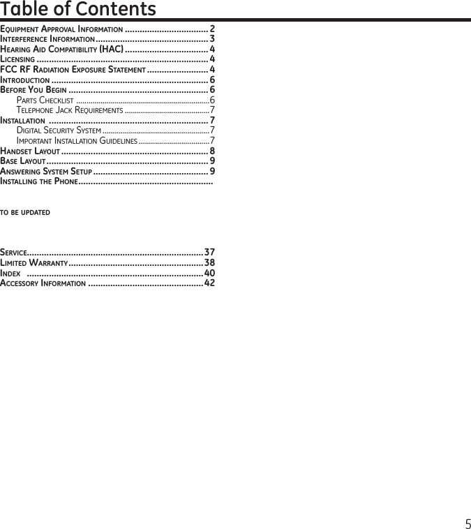 5EquipmENT apprOval iNfOrmaTiON ..................................2iNTErfErENcE iNfOrmaTiON .............................................. 3hEariNg aid cOmpaTiBiliTy (hac) .................................. 4licENsiNg ......................................................................4fcc rf radiaTiON ExpOsurE sTaTEmENT ......................... 4iNTrOducTiON ................................................................6BEfOrE yOu BEgiN ......................................................... 6Parts CheCklist  ..................................................................6telePhone JaCk requirements ..........................................7iNsTallaTiON  ................................................................. 7Digital seCurity system .....................................................7imPortant installation guiDelines ...................................7haNdsET layOuT ............................................................ 8BasE layOuT .................................................................. 9aNswEriNg sysTEm sETup ............................................... 9iNsTalliNg ThE phONE .......................................................TO BE updaTEdsErvicE........................................................................37limiTEd warraNTy .......................................................38iNdEx   ........................................................................40accEssOry iNfOrmaTiON ...............................................42Table of Contents