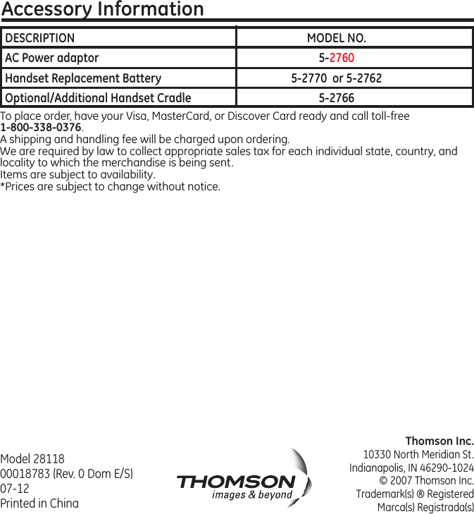 Thomson Inc.10330 North Meridian St.Indianapolis, IN 46290-1024© 2007 Thomson Inc. Trademark(s) ® RegisteredMarca(s) Registrada(s)Model 28118 00018783 (Rev. 0 Dom E/S) 07-12  Printed in ChinaAccessory InformationTo place order, have your Visa, MasterCard, or Discover Card ready and call toll-free 1-800-338-0376.A shipping and handling fee will be charged upon ordering.We are required by law to collect appropriate sales tax for each individual state, country, and locality to which the merchandise is being sent.Items are subject to availability.*Prices are subject to change without notice. DESCRIPTION  MODEL NO.AC Power adaptor  5-2760Handset Replacement Battery  5-2770  or 5-2762Optional/Additional Handset Cradle  5-2766