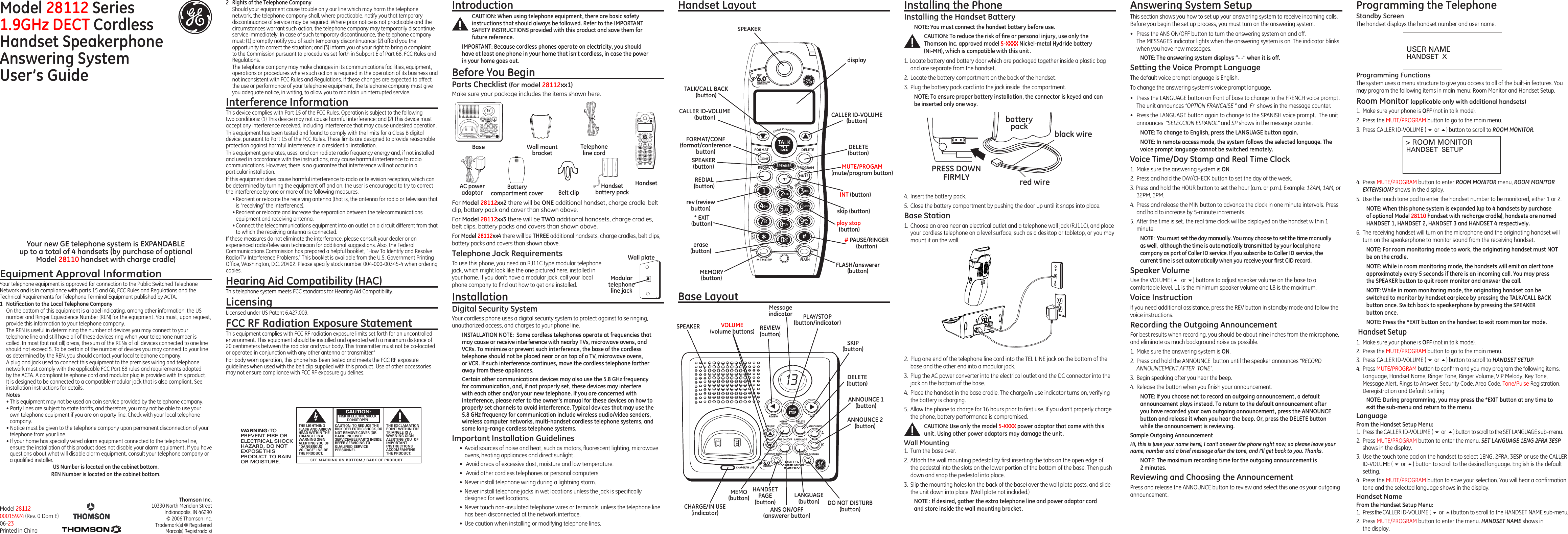 PLAYSTOP13REVIEW SKIP12MEMOVOLUMEDELETEANNOUNCEANS ON/OFF LANGUAGEHANDSET PAGE DO NOT DISTURBCHARGE/IN USEDECTTMINTERFERENCE FREECOMMUNICATION rev  play        stop     skip eraseanswererTALKCALLBACKDECTTMINTERFERENCE FREECOMMUNICATIONFORMATCONFREDIAL SPEAKER PROGRAMDELETEINT MUTEABCDECGHIJKLMNOPORS TUVWXYZOPERMEMORYEXITFLASH0#123456789CALLER ID-VOLUME2.  Plug one end of the telephone line cord into the TEL LINE jack on the bottom of the base and the other end into a modular jack.3.  Plug the AC power converter into the electrical outlet and the DC connector into the jack on the bottom of the base.4.  Place the handset in the base cradle. The charge/in use indicator turns on, verifying the battery is charging.5.  Allow the phone to charge for 16 hours prior to rst use. If you don’t properly charge the phone, battery performance is compromised.CAUTION: Use only the model 5-XXXX power adaptor that came with this unit. Using other power adaptors may damage the unit.Wall Mounting1.  Turn the base over.2.  Attach the wall mounting pedestal by rst inserting the tabs on the open edge of the pedestal into the slots on the lower portion of the bottom of the base. Then push down and snap the pedestal into place.3.  Slip the mounting holes (on the back of the base) over the wall plate posts, and slide the unit down into place. (Wall plate not included.)NOTE : If desired, gather the extra telephone line and power adaptor cord and store inside the wall mounting bracket.For Model 28112xx2 there will be ONE additional handset, charge cradle, belt clip, battery pack and cover than shown above.For Model 28112xx3 there will be TWO additional handsets, charge cradles, belt clips, battery packs and covers than shown above.For Model 28112xx4 there will be THREE additional handsets, charge cradles, belt clips, battery packs and covers than shown above.Telephone Jack RequirementsTo use this phone, you need an RJ11C type modular telephone jack, which might look like the one pictured here, installed in your home. If you don’t have a modular jack, call your local phone company to nd out how to get one installed.Installation Digital Security SystemYour cordless phone uses a digital security system to protect against false ringing, unauthorized access, and charges to your phone line.INSTALLATION NOTE:  Some cordless telephones operate at frequencies that may cause or receive interference with nearby TVs, microwave ovens, and VCRs. To minimize or prevent such interference, the base of the cordless telephone should not be placed near or on top of a TV, microwave ovens, or VCR. If such interference continues, move the cordless telephone farther away from these appliances.Certain other communications devices may also use the 5.8 GHz frequency for communication, and, if not properly set, these devices may interfere with each other and/or your new telephone. If you are concerned with interference, please refer to the owner’s manual for these devices on how to properly set channels to avoid interference. Typical devices that may use the 5.8 GHz frequency for communication include wireless audio/video senders, wireless computer networks, multi-handset cordless telephone systems, and some long-range cordless telephone systems.Important Installation Guidelines•  Avoid sources of noise and heat, such as motors, uorescent lighting, microwave ovens, heating appliances and direct sunlight.•   Avoid areas of excessive dust, moisture and low temperature.•   Avoid other cordless telephones or personal computers.•  Never install telephone wiring during a lightning storm.•  Never install telephone jacks in wet locations unless the jack is specically designed for wet locations.•  Never touch non-insulated telephone wires or terminals, unless the telephone line has been disconnected at the network interface.•  Use caution when installing or modifying telephone lines.Model 28112 Series1.9GHz DECT Cordless  Handset Speakerphone Answering System  User’s Guide25840Equipment Approval InformationYour telephone equipment is approved for connection to the Public Switched Telephone Network and is in compliance with parts 15 and 68, FCC Rules and Regulations and the Technical Requirements for Telephone Terminal Equipment published by ACTA.1  Notiﬁcation to the Local Telephone CompanyOn the bottom of this equipment is a label indicating, among other information, the US number and Ringer Equivalence Number (REN) for the equipment. You must, upon request, provide this information to your telephone company.The REN is useful in determining the number of devices you may connect to your telephone line and still have all of these devices ring when your telephone number is called. In most (but not all) areas, the sum of the RENs of all devices connected to one line should not exceed 5. To be certain of the number of devices you may connect to your line as determined by the REN, you should contact your local telephone company.A plug and jack used to connect this equipment to the premises wiring and telephone network must comply with the applicable FCC Part 68 rules and requirements adopted by the ACTA. A compliant telephone cord and modular plug is provided with this product. It is designed to be connected to a compatible modular jack that is also compliant. See installation instructions for details.Notes  • This equipment may not be used on coin service provided by the telephone company.• Party lines are subject to state tariffs, and therefore, you may not be able to use your own telephone equipment if you are on a party line. Check with your local telephone company.• Notice must be given to the telephone company upon permanent disconnection of your telephone from your line.• If your home has specially wired alarm equipment connected to the telephone line, ensure the installation of this product does not disable your alarm equipment. If you have questions about what will disable alarm equipment, consult your telephone company or a qualied installer.US Number is located on the cabinet bottom.REN Number is located on the cabinet bottom.Base LayoutModel 28112 00015924 (Rev. 0 Dom E) 06-23 Printed in ChinaModular telephone line jackWall plateSEE MARKING ON BOTTOM / BACK OF PRODUCTRISK OF ELECTRIC SHOCK            DO NOT OPENWARNING: TOPREVENT FIRE ORELECTRICAL SHOCKHAZARD, DO NOTEXPOSE THISPRODUCT  TO RAINOR MOISTURE.THE LIGHTNINGFLASH AND ARROWHEAD WITHIN THETRIANGLE IS AWARNING SIGNALERTING YOU OF“DANGEROUSVOLTAGE” INSIDETHE PRODUCT.CAUTION: TO REDUCE THERISK OF ELECTRIC SHOCK, DONOT REMOVE COVER (ORBACK). NO USERSERVICEABLE PARTS INSIDE.REFER SERVICING TOQUALIFIED SERVICEPERSONNEL.THE EXCLAMATIONPOINT WITHIN THETRIANGLE IS AWARNING SIGNALERTING YOU  OFIMPORTANTINSTRUCTIONSACCOMPANYINGTHE PRODUCT.CAUTION:2  Rights of the Telephone Company Should your equipment cause trouble on y our line which may harm the telephone network, the telephone company shall, where practicable, notify you that temporary discontinuance of service may be required. Where prior notice is not practicable and the circumstances warrant such action, the telephone company may temporarily discontinue service immediately. In case of such temporary discontinuance, the telephone company must: (1) promptly notify you of such temporary discontinuance; (2) afford you the opportunity to correct the situation; and (3) inform you of your right to bring a complaint to the Commission pursuant to procedures set forth in Subpart E of Part 68, FCC Rules and Regulations.The telephone company may make changes in its communications facilities, equipment, operations or procedures where such action is required in the operation of its business and not inconsistent with FCC Rules and Regulations. If these changes are expected to affect the use or performance of your telephone equipment, the telephone company must give you adequate notice, in writing, to allow you to maintain uninterrupted service.Interference InformationThis device complies with Part 15 of the FCC Rules. Operation is subject to the following two conditions: (1) This device may not cause harmful interference; and (2) This device must accept any interference received, including interference that may cause undesired operation.This equipment has been tested and found to comply with the limits for a Class B digital device, pursuant to Part 15 of the FCC Rules. These limits are designed to provide reasonable protection against harmful interference in a residential installation.This equipment generates, uses, and can radiate radio frequency energy and, if not installed and used in accordance with the instructions, may cause harmful interference to radio communications. However, there is no guarantee that interference will not occur in a particular installation.If this equipment does cause harmful interference to radio or television reception, which can be determined by turning the equipment off and on, the user is encouraged to try to correct the interference by one or more of the following measures:• Reorient or relocate the receiving antenna (that is, the antenna for radio or television that is “receiving” the interference).• Reorient or relocate and increase the separation between the telecommunications equipment and receiving antenna.• Connect the telecommunications equipment into an outlet on a circuit different from that to which the receiving antenna is connected.If these measures do not eliminate the interference, please consult your dealer or an experienced radio/television technician for additional suggestions. Also, the Federal Communications Commission has prepared a helpful booklet, “How To Identify and Resolve Radio/TV Interference Problems.” This booklet is available from the U.S. Government Printing Ofce, Washington, D.C. 20402. Please specify stock number 004-000-00345-4 when ordering copies.Hearing Aid Compatibility (HAC)This telephone system meets FCC standards for Hearing Aid Compatibility.LicensingLicensed under US Patent 6,427,009.FCC RF Radiation Exposure StatementThis equipment complies with FCC RF radiation exposure limits set forth for an uncontrolled environment. This equipment should be installed and operated with a minimum distance of 20 centimeters between the radiator and your body. This transmitter must not be co-located or operated in conjunction with any other antenna or transmitter.”For body worn operation, this phone has been tested and meets the FCC RF exposure guidelines when used with the belt clip supplied with this product. Use of other accessories may not ensure compliance with FCC RF exposure guidelines.Your new GE telephone system is EXPANDABLE  up to a total of 4 handsets (by purchase of optional  Model 28110 handset with charge cradle)IntroductionCAUTION: When using telephone equipment, there are basic safety instructions that should always be followed. Refer to the IMPORTANT SAFETY INSTRUCTIONS provided with this product and save them for future reference.IMPORTANT: Because cordless phones operate on electricity, you should have at least one phone in your home that isn’t cordless, in case the power  in your home goes out.Before You BeginParts Checklist (for model 28112xx1)Make sure your package includes the items shown here.Handset Layout Installing the PhoneInstalling the Handset BatteryNOTE: You must connect the handset battery before use.CAUTION: To reduce the risk of ﬁre or personal injury, use only the Thomson Inc. approved model 5-XXXX Nickel-metal Hydride battery  (Ni-MH), which is compatible with this unit.1. Locate battery and battery door which are packaged together inside a plastic bag and are separate from the handset.2.  Locate the battery compartment on the back of the handset.3.  Plug the battery pack cord into the jack inside  the compartment.NOTE: To ensure proper battery installation, the connector is keyed and can be inserted only one way.4.  Insert the battery pack.5.  Close the battery compartment by pushing the door up until it snaps into place.Base Station1.  Choose an area near an electrical outlet and a telephone wall jack (RJ11C), and place  your cordless telephone on a level surface, such as a desktop or tabletop, or you may mount it on the wall.Answering System SetupThis section shows you how to set up your answering system to receive incoming calls. Before you begin the set up process, you must turn on the answering system.•  Press the ANS ON/OFF button to turn the answering system on and off.  The MESSAGES indicator lights when the answering system is on. The indicator blinks when you have new messages.NOTE: The answering system displays “- -” when it is off.Setting the Voice Prompt LanguageThe default voice prompt language is English.To change the answering system’s voice prompt language,   •  Press the LANGUAGE button on front of base to change to the FRENCH voice prompt. The unit announces “OPTION FRANCAISE “ and  Fr  shows in the message counter.•  Press the LANGUAGE button again to change to the SPANISH voice prompt.  The unit announces  “SELECCION ESPANOL” and SP shows in the message counter.NOTE: To change to English, press the LANGUAGE button again.NOTE: In remote access mode, the system follows the selected language. The voice prompt language cannot be switched remotely.Voice Time/Day Stamp and Real Time Clock1.  Make sure the answering system is ON.2.  Press and hold the DAY/CHECK button to set the day of the week.3. Press and hold the HOUR button to set the hour (a.m. or p.m.). Example: 12AM, 1AM, or 12PM, 1PM.4.  Press and release the MIN button to advance the clock in one minute intervals. Press and hold to increase by 5-minute increments.5.  After the time is set, the real time clock will be displayed on the handset within 1 minute.NOTE:  You must set the day manually. You may choose to set the time manually as well,  although the time is automatically transmitted by your local phone company as part of Caller ID service. If you subscribe to Caller ID service, the current time is set automatically when you receive your ﬁrst CID record.Speaker VolumeUse the VOLUME (5 or 6) buttons to adjust speaker volume on the base to a comfortable level. L1 is the minimum speaker volume and L8 is the maximum.Voice InstructionIf you need additional assistance, press the REV button in standby mode and follow the voice instructions.Recording the Outgoing AnnouncementFor best results when recording, you should be about nine inches from the microphone, and eliminate as much background noise as possible.1.  Make sure the answering system is ON.2.  Press and hold the ANNOUNCE  button until the speaker announces “RECORD ANNOUNCEMENT AFTER  TONE“.3.  Begin speaking after you hear the beep.4.  Release the button when you nish your announcement.NOTE: If you choose not to record an outgoing announcement, a default announcement plays instead. To return to the default announcement after you have recorded your own outgoing announcement, press the ANNOUNCE   button and release it when you hear the beep. Or, press the DELETE button while the announcement is reviewing.Sample Outgoing AnnouncementHi, this is (use your name here), I can’t answer the phone right now, so please leave your name, number and a brief message after the tone, and I’ll get back to you. Thanks.NOTE: The maximum recording time for the outgoing announcement is 2 minutes.Reviewing and Choosing the AnnouncementPress and release the ANNOUNCE button to review and select this one as your outgoing announcement.USER NAMEHANDSET  X&gt; ROOM MONITORHANDSET  SETUPBaseHandsetBelt clipTelephone line cordAC power adaptorHandset battery packBattery compartment coverWall mount bracketThomson Inc.10330 North Meridian StreetIndianapolis, IN 46290© 2006 Thomson Inc. Trademark(s) ® RegisteredMarca(s) Registrada(s)Programming the TelephoneStandby ScreenThe handset displays the handset number and user name.CHARGE/IN USE(indicator) ANS ON/OFF (answerer button)ANNOUNCE 1 (button)ANNOUNCE 2 (button)DELETE  (button)REVIEW (button)PLAY/STOP (button/indicator)SKIP (button)DO NOT DISTURB (button)MEMO (button)VOLUME  (volume buttons)LANGUAGE (button)SPEAKERFORMAT/CONF(format/conference button)displaySPEAKER(button)skip (button)# PAUSE/RINGER(button)MEMORY (button)erase (button)FLASH/answerer (button)MUTE/PROGAM (mute/program button)INT (button)REDIAL (button)* EXIT (button) play stop (button)rev (review button)TALK/CALL BACK (button)CALLER ID-VOLUME(button)DELETE (button)SPEAKERCALLER ID-VOLUME(button)Programming FunctionsThe system uses a menu structure to give you access to all of the built-in features. You may program the following items in main menu: Room Monitor and Handset Setup.Room Monitor (applicable only with additional handsets)1.  Make sure your phone is OFF (not in talk mode).2.  Press the MUTE/PROGRAM button to go to the main menu.3.  Press CALLER ID-VOLUME ( 6 or 5) button to scroll to ROOM MONITOR.PLAYSTOP13REVIEW SKIP12MEMOVOLUMEDELETEANNOUNCEANS ON/OFF L ANGUAGEHANDSET PAGE DO NOT DISTURBCHARGE/IN USEDECTTMINTERFERENCE FREECOMMUNICATION rev  play        stop     skip eraseanswererTALKCALLBACKDECTTMINTERFERENCE FREECOMMUNICATIONFORMATCONFREDIAL SPEAKER PROGRAMDELETEINT MUTEABCDECGHIJKLMNOPORS TUVWXYZOPERMEMORYEXITFLASH0#123456789CALLER ID-VOLUMEMessageindicatorHANDSET PAGE(button)black wirered wirebatterypackPRESS DOWNFIRMLY4.  Press MUTE/PROGRAM button to enter ROOM MONITOR menu, ROOM MONITOR EXTENSION? shows in the display.5.  Use the touch tone pad to enter the handset number to be monitored, either 1 or 2.NOTE: When this phone system is expanded (up to 4 handsets by purchase of optional Model 28110 handset with recharge cradle), handsets are named HANDSET 1, HANDSET 2, HANDSET 3 and HANDSET 4 respectively.6.  The receiving handset will turn on the microphone and the originating handset will turn on the speakerphone to monitor sound from the receiving handset.NOTE: For room monitoring mode to work, the originating handset must NOT be on the cradle.NOTE: While in room monitoring mode, the handsets will emit an alert tone approximately every 5 seconds if there is an incoming call. You may press the SPEAKER button to quit room monitor and answer the call.NOTE: While in room monitoring mode, the originating handset can be switched to monitor by handset earpiece by pressing the TALK/CALL BACK button once. Switch back to speakerphone by pressing the SPEAKER  button once.NOTE: Press the *EXIT button on the handset to exit room monitor mode. Handset Setup1.  Make sure your phone is OFF (not in talk mode).2.  Press the MUTE/PROGRAM button to go to the main menu.3.  Press CALLER ID-VOLUME ( 6 or 5) button to scroll to HANDSET SETUP.4.  Press MUTE/PROGRAM button to conrm and you may program the following items: Language, Handset Name, Ringer Tone, Ringer Volume, VIP Melody, Key Tone, Message Alert, Rings to Answer, Security Code, Area Code, Tone/Pulse Registration, Deregistration and Default Setting.NOTE: During programming, you may press the *EXIT button at any time to exit the sub-menu and return to the menu. LanguageFrom the Handset Setup Menu: 1.  Press the CALLER ID-VOLUME ( 6 or 5) button to scroll to the SET LANGUAGE sub-menu.2.  Press MUTE/PROGRAM button to enter the menu. SET LANGUAGE 1ENG 2FRA 3ESP shows in the display.3.  Use the touch tone pad on the handset to select 1ENG, 2FRA, 3ESP, or use the CALLER ID-VOLUME ( 6 or 5) button to scroll to the desired language. English is the default setting.4.  Press the MUTE/PROGRAM button to save your selection. You will hear a conrmation tone and the selected language shows in the display.Handset NameFrom the Handset Setup Menu: 1.  Press the CALLER ID-VOLUME ( 6 or 5) button to scroll to the HANDSET NAME sub-menu.2.  Press MUTE/PROGRAM button to enter the menu. HANDSET NAME shows in the display.