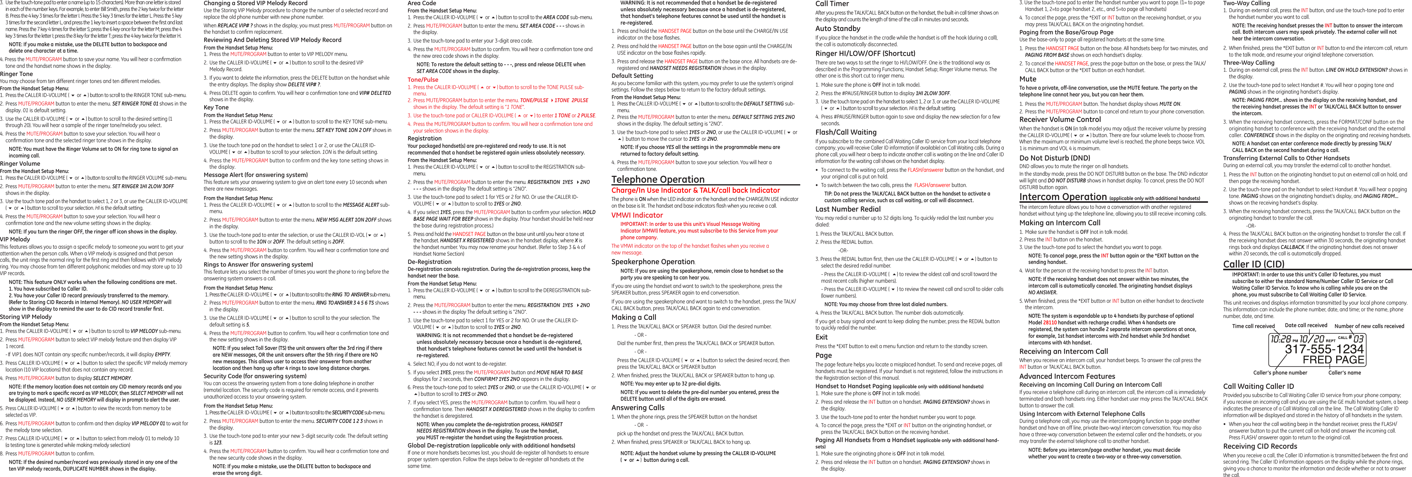 3. Use the touch-tone pad to enter the handset number you want to page. (1= to page Handset 1, 2=to page handset 2, etc., and 5=to page all handsets)4.  To cancel the page, press the *EXIT or INT button on the receiving handset, or you may press TALK/CALL BACK on the originating handset. Paging from the Base/Group PageUse the base-only to page all registered handsets at the same time.1.  Press the HANDSET PAGE button on the base. All handsets beep for two minutes, and PAGING FROM BASE shows on each handset’s display.2.  To cancel the HANDSET PAGE, press the page button on the base, or press the TALK/CALL BACK button or the *EXIT button on each handset.MuteTo have a private, off-line conversation, use the MUTE feature. The party on the telephone line cannot hear you, but you can hear them.1.  Press the MUTE/PROGRAM button. The handset display shows MUTE ON. 2.  Press the MUTE/PROGRAM button to cancel and return to your phone conversation.Receiver Volume ControlWhen the handset is ON (in talk mode) you may adjust the receiver volume by pressing the CALLER ID-VOLUME ( 6 or 5) button. There are four volume levels to choose from. When the maximum or minimum volume level is reached, the phone beeps twice. VOL 1 is minimum and VOL 4 is maximum.Do Not Disturb (DND) DND allows you to mute the ringer on all handsets. In the standby mode, press the DO NOT DISTURB button on the base. The DND indicator will light and DO NOT DISTURB shows in handset display. To cancel, press the DO NOT DISTURB button again.Intercom Operation (applicable only with additional handsets)The intercom feature allows you to have a conversation with another registered handset without tying up the telephone line, allowing you to still receive incoming calls.Making an Intercom Call1.  Make sure the handset is OFF (not in talk mode).2. Press the INT button on the handset.3. Use the touch-tone pad to select the handset you want to page.NOTE: To cancel page, press the INT button again or the *EXIT button on the sending handset.4.  Wait for the person at the receiving handset to press the INT button.NOTE: If the receiving handset does not answer within two minutes, the intercom call is automatically canceled. The originating handset displays NO ANSWER.5. When nished, press the *EXIT button or INT button on either handset to deactivate the intercom.NOTE: The system is expandable up to 4 handsets (by purchase of optional Model 28110 handset with recharge cradle). When 4 handsets are registered, the system can handle 2 separate intercom operations at once, for example, 1st handset intercoms with 2nd handset while 3rd handset intercoms with 4th handset.Receiving an Intercom CallWhen you receive an intercom call, your handset beeps. To answer the call press the INT button or TALK/CALL BACK button.Advanced Intercom FeaturesReceiving an Incoming Call During an Intercom CallIf you receive a telephone call during an intercom call, the intercom call is immediately terminated and both handsets ring. Either handset user may press the TALK/CALL BACK button to answer the call.Using Intercom with External Telephone CallsDuring a telephone call, you may use the intercom/paging function to page another handset and have an off line, private (two-way) intercom conversation. You may also have a three-way conversation between the external caller and the handsets, or you may transfer the external telephone call to another handset.NOTE: Before you intercom/page another handset, you must decide whether you want to create a two-way or a three-way conversation.3.  Use the touch-tone pad to enter a name (up to 15 characters). More than one letter is stored in each of the number keys. For example, to enter Bill Smith, press the 2 key twice for the letter B. Press the 4 key 3 times for the letter I. Press the 5 key 3 times for the letter L. Press the 5 key 3 times for the second letter L, and press the 1 key to insert a space between the rst and last name. Press the 7 key 4 times for the letter S; press the 6 key once for the letter M; press the 4 key 3 times for the letter I; press the 8 key for the letter T; press the 4 key twice for the letter H.NOTE: If you make a mistake, use the DELETE button to backspace and delete one character at a time.4. Press the MUTE/PROGRAM button to save your name. You will hear a conrmation tone and the handset name shows in the display.Ringer ToneYou may choose from ten different ringer tones and ten different melodies.From the Handset Setup Menu:1.  Press the CALLER ID-VOLUME ( 6 or 5) button to scroll to the RINGER TONE sub-menu.2.  Press MUTE/PROGRAM button to enter the menu. SET RINGER TONE 01 shows in the display. 01 is default setting.3.  Use the CALLER ID-VOLUME ( 6 or 5) button to scroll to the desired setting (1 through 20). You will hear a sample of the ringer tone/melody you select.4.  Press the MUTE/PROGRAM button to save your selection. You will hear a conrmation tone and the selected ringer tone shows in the display.NOTE: You must have the Ringer Volume set to ON for ring tone to signal an incoming call. Ringer VolumeFrom the Handset Setup Menu: 1. Press the CALLER ID-VOLUME ( 6 or 5) button to scroll to the RINGER VOLUME sub-menu.2.  Press MUTE/PROGRAM button to enter the menu. SET RINGER 1HI 2LOW 3OFF shows in the display.3.  Use the touch tone pad on the handset to select 1, 2 or 3, or use the CALLER ID-VOLUME  ( 6 or 5) button to scroll to your selection. HI is the default setting.4.  Press the MUTE/PROGRAM button to save your selection. You will hear a conrmation tone and the new volume setting shows in the display.NOTE: If you turn the ringer OFF, the ringer off icon shows in the display.VIP MelodyThis features allows you to assign a specic melody to someone you want to get your attention when the person calls. When a VIP melody is assigned and that person calls, the unit rings the normal ring for the rst ring and then follows with VIP melody ring. You may choose from ten different polyphonic melodies and may store up to 10 VIP records.NOTE: This feature ONLY works when the following conditions are met.1. You have subscribed to Caller ID.2. You have your Caller ID record previously transferred to the memory. (Refer to Storing CID Records in Internal Memory). NO USER MEMORY will show in the display to remind the user to do CID record transfer ﬁrst.Storing VIP MelodyFrom the Handset Setup Menu: 1.  Press the CALLER ID-VOLUME ( 6 or 5) button to scroll to VIP MELODY sub-menu. 2.  Press MUTE/PROGRAM button to select VIP melody feature and then display VIP 1 record.  - If  VIP1 does NOT contain any specic number/records, it will display EMPTY.3.  Press CALLER ID-VOLUME ( 6 or 5) button to select the specic VIP melody memory location (10 VIP locations) that does not contain any record.4.  Press MUTE/PROGRAM button to display SELECT MEMORY.NOTE: If the memory location does not contain any CID memory records and you are trying to mark a speciﬁc record as VIP MELODY, then SELECT MEMORY will not be displayed. Instead, NO USER MEMORY will display in prompt to alert the user.5.  Press CALLER ID-VOLUME ( 6 or 5) button to view the records from memory to be selected as VIP.6.  Press MUTE/PROGRAM button to conrm and then display VIP MELODY 01 to wait for the melody tone selection.7.  Press CALLER ID-VOLUME ( 6 or 5) button to select from melody 01 to melody 10  (a testing tone is generated while making melody selection)8.  Press MUTE/PROGRAM button to conrm. NOTE: If the desired number/record was previously stored in any one of the ten VIP melody records, DUPLICATE NUMBER shows in the display.Changing a Stored VIP Melody RecordUse the Storing VIP Melody procedure to change the number of a selected record and replace the old phone number with new phone number.When REPLACE VIP# ? shows in the display, you must press MUTE/PROGRAM button on the handset to conrm replacement.Reviewing And Deleting Stored VIP Melody RecordFrom the Handset Setup Menu: 1.  Press the MUTE/PROGRAM button to enter to VIP MELODY menu.2.  Use the CALLER ID-VOLUME ( 6 or 5) button to scroll to the desired VIP Melody Record.3.  If you want to delete the information, press the DELETE button on the handset while the entry displays. The display show DELETE VIP# ?.4.  Press DELETE again to conrm. You will hear a conrmation tone and VIP# DELETED shows in the display.Key ToneFrom the Handset Setup Menu: 1.  Press the CALLER ID-VOLUME ( 6 or 5) button to scroll to the KEY TONE sub-menu.2.  Press MUTE/PROGRAM button to enter the menu. SET KEY TONE 1ON 2 OFF shows in the display.3.  Use the touch tone pad on the handset to select 1 or 2, or use the CALLER ID-VOLUME ( 6 or 5) button to scroll to your selection. 1ON is the default setting.4. Press the MUTE/PROGRAM button to conrm and the key tone setting shows in the display.Message Alert (for answering system)This feature sets your answering system to give an alert tone every 10 seconds when there are new messages.From the Handset Setup Menu: 1.  Press the CALLER ID-VOLUME ( 6 or 5) button to scroll to the MESSAGE ALERT sub-menu.2.  Press MUTE/PROGRAM button to enter the menu. NEW MSG ALERT 1ON 2OFF shows in the display.3.  Use the touch-tone pad to enter the selection, or use the CALLER ID-VOL (6 or 5) button to scroll to the 1ON or 2OFF. The default setting is 2OFF.4.  Press the MUTE/PROGRAM button to conrm. You will hear a conrmation tone and the new setting shows in the display.Rings to Answer (for answering system)This feature lets you select the number of times you want the phone to ring before the answering system answers a call.From the Handset Setup Menu:  1. Press the CALLER ID-VOLUME ( 6 or 5) button to scroll to the RING  TO  ANSWER sub-menu.2.  Press MUTE/PROGRAM button to enter the menu. RING  TO ANSWER 3 4 5 6 TS shows in the display.3.  Use the CALLER ID-VOLUME ( 6 or 5) button to scroll to the your selection. The default setting is 5.4.  Press the MUTE/PROGRAM button to conrm. You will hear a conrmation tone and the new setting shows in the display.NOTE: If you select Toll Saver (TS) the unit answers after the 3rd ring if there are NEW messages, OR the unit answers after the 5th ring if there are NO new messages. This allows user to access their answerer from another location and then hang up after 4 rings to save long distance charges.Security Code (for answering system)You can access the answering system from a tone dialing telephone in another (remote) location. The security code is required for remote access, and it prevents unauthorized access to your answering system.From the Handset Setup Menu:  1. Press the CALLER ID-VOLUME ( 6 or 5) button to scroll to the SECURITY CODE sub-menu.2.  Press MUTE/PROGRAM button to enter the menu. SECURITY CODE 1 2 3 shows in the display.3.  Use the touch-tone pad to enter your new 3-digit security code. The default setting is 123.4.  Press the MUTE/PROGRAM button to conrm. You will hear a conrmation tone and the new security code shows in the display.NOTE: If you make a mistake, use the DELETE button to backspace and erase the wrong digit.WARNING: It is not recommended that a handset be de-registered unless absolutely necessary because once a handset is de-registered, that handset’s telephone features cannot be used until the handset is re-registered.1.  Press and hold the HANDSET PAGE button on the base until the CHARGE/IN USE indicator on the base ashes.2.  Press and hold the HANDSET PAGE button on the base again until the CHARGE/IN USE indicator on the base ashes rapidly.3.  Press and release the HANDSET PAGE button on the base once. All handsets are de-registered and HANDSET NEEDS REGISTRATION shows in the display.Default SettingAs you become familiar with this system, you may prefer to use the system’s original settings. Follow the steps below to return to the factory default settings.From the Handset Setup Menu:1.  Press the CALLER ID-VOLUME ( 6 or 5) button to scroll to the DEFAULT SETTING sub-menu. 2.  Press the MUTE/PROGRAM button to enter the menu. DEFAULT SETTING 1YES 2NO shows in the display. The default setting is &quot;2NO&quot;.3.  Use the touch-tone pad to select 1YES or 2NO, or use the CALLER ID-VOLUME ( 6 or 5)  button to move the cursor to 1YES  or 2NO. NOTE: If you choose YES all the settings in the programmable menu are returned to factory default setting.4.  Press the MUTE/PROGRAM button to save your selection. You will hear a conrmation tone.Telephone OperationCharge/In Use Indicator &amp; TALK/call back IndicatorThe phone is ON when the LED indicator on the handset and the CHARGE/IN USE indicator on the base is lit. The handset and base indicators ash when you receive a call.VMWI IndicatorIMPORTANT: In order to use this unit’s Visual Message Waiting Indicator (VMWI) feature, you must subscribe to this Service from your phone company. The VMWI indicator on the top of the handset ashes when you receive a new message.Speakerphone Operation.NOTE: If you are using the speakerphone, remain close to handset so the party you are speaking to can hear you. If you are using the handset and want to switch to the speakerphone, press the SPEAKER button, press SPEAKER again to end conversation. If you are using the speakerphone and want to switch to the handset, press the TALK/CALL BACK button, press TALK/CALL BACK again to end conversation. Making a Call1.  Press the TALK/CALL BACK or SPEAKER  button. Dial the desired number.    - OR -   Dial the number rst, then press the TALK/CALL BACK or SPEAKER button.    - OR -  Press the CALLER ID-VOLUME ( 6 or 5) button to select the desired record, then press the TALK/CALL BACK or SPEAKER button2.  When nished, press the TALK/CALL BACK or SPEAKER button to hang up.NOTE: You may enter up to 32 pre-dial digits.NOTE: If you want to delete the pre-dial number you entered, press the DELETE button until all of the digits are erased. Answering Calls1.  When the phone rings, press the SPEAKER button on the handset     - OR  -  pick up the handset and press the TALK/CALL BACK button. 2.  When nished, press SPEAKER or TALK/CALL BACK to hang up.NOTE: Adjust the handset volume by pressing the CALLER ID-VOLUME  ( 6 or 5)  button during a call.Call TimerAfter you press the TALK/CALL BACK button on the handset, the built-in call timer shows on the display and counts the length of time of the call in minutes and seconds.Auto StandbyIf you place the handset in the cradle while the handset is off the hook (during a call), the call is automatically disconnected.Ringer HI/LOW/OFF (Shortcut)There are two ways to set the ringer to HI/LOW/OFF. One is the traditional way as described in the Programming Functions; Handset Setup; Ringer Volume menus. The other one is this short cut to ringer menu.1.  Make sure the phone is OFF (not in talk mode).2.  Press the #PAUSE/RINGER button to display 1HI 2LOW 3OFF. 3.  Use the touch tone pad on the handset to select 1, 2 or 3, or use the CALLER ID-VOLUME  ( 6 or 5) button to scroll to your selection. HI is the default setting.4.  Press #PAUSE/RINGER button again to save and display the new selection for a few seconds.Flash/Call WaitingIf you subscribe to the combined Call Waiting Caller ID service from your local telephone company, you will receive Caller ID information (if available) on Call Waiting calls. During a phone call, you will hear a beep to indicate another call is waiting on the line and Caller ID information for the waiting call shows on the handset display.•  To connect to the waiting call, press the FLASH/answerer button on the handset, and your original call is put on hold.•  To switch between the two calls, press the  FLASH/answerer button.TIP: Do not press the TALK/CALL BACK button on the handset to activate a custom calling service, such as call waiting, or call will disconnect.Last Number RedialYou may redial a number up to 32 digits long. To quickly redial the last number you dialed:1. Press the TALK/CALL BACK button.2. Press the REDIAL button.    -OR-3. Press the REDIAL button rst, then use the CALLER ID-VOLUME ( 6 or 5) button to select the desired redial number.  - Press the CALLER ID-VOLUME (  5) to review the oldest call and scroll toward the most recent calls (higher numbers).  - Press the CALLER ID-VOLUME ( 6 ) to review the newest call and scroll to older calls (lower numbers).NOTE: You may choose from three last dialed numbers.4. Press the TALK/CALL BACK button. The number dials automatically.If you get a busy signal and want to keep dialing the number, press the REDIAL button to quickly redial the number.ExitPress the *EXIT button to exit a menu function and return to the standby screen.PageThe page feature helps you locate a misplaced handset. To send and receive pages, all handsets must be registered. If your handset is not registered, follow the instructions in the Registration section of this manual.Handset to Handset Paging (applicable only with additional handsets)1.  Make sure the phone is OFF (not in talk mode).2.  Press and release the INT button on a handset. PAGING EXTENSION? shows in the display.3.  Use the touch-tone pad to enter the handset number you want to page.4.  To cancel the page, press the *EXIT or INT button on the originating handset, or press the TALK/CALL BACK button on the receiving handset.Paging All Handsets from a Handset (applicable only with additional hand-sets)1.  Make sure the originating phone is OFF (not in talk mode).2.  Press and release the INT button on a handset. PAGING EXTENSION? shows in the display.Two-Way Calling1.  During an external call, press the INT button, and use the touch-tone pad to enter the handset number you want to call.NOTE: The receiving handset presses the INT button to answer the intercom call. Both intercom users may speak privately. The external caller will not hear the intercom conversation.2.  When nished, press the *EXIT button or INT button to end the intercom call, return to the talk mode, and resume your original telephone conversation.Three-Way Calling 1.  During an external call, press the INT button. LINE ON HOLD EXTENSION? shows in the display.2.  Use the touch-tone pad to select Handset #. You will hear a paging tone and PAGING shows in the originating handset’s display.NOTE: PAGING FROM... shows in the display on the receiving handset, and the receiving handset presses the INT or TALK/CALL BACK button to answer the intercom.3. When the receiving handset connects, press the FORMAT/CONF button on the originating handset to conference with the receiving handset and the external caller. CONFERENCE shows in the display on the originating and receiving handsets.NOTE: A handset can enter conference mode directly by pressing TALK/CALL BACK on the second handset during a call.Transferring External Calls to Other HandsetsDuring an external call, you may transfer the external call to another handset.1.  Press the INT button on the originating handset to put an external call on hold, and then page the receiving handset.2.  Use the touch-tone pad on the handset to select Handset #. You will hear a paging tone. PAGING shows on the originating handset’s display, and PAGING FROM... shows on the receiving handset’s display.3.  When the receiving handset connects, press the TALK/CALL BACK button on the originating handset to transfer the call.    -OR-4.  Press the TALK/CALL BACK button on the originating handset to transfer the call. If the receiving handset does not answer within 30 seconds, the originating handset rings back and displays CALLBACK. If the originating handset does not answer within 20 seconds, the call is automatically dropped.Caller ID (CID)IMPORTANT: In order to use this unit’s Caller ID features, you must subscribe to either the standard Name/Number Caller ID Service or Call Waiting Caller ID Service. To know who is calling while you are on the phone, you must subscribe to Call Waiting Caller ID Service.This unit receives and displays information transmitted by your local phone company. This information can include the phone number, date, and time; or the name, phone number, date, and time. Call Waiting Caller IDProvided you subscribe to Call Waiting Caller ID service from your phone company;  if you receive an incoming call and you are using the GE multi handset system, a beep indicates the presence of a Call Waiting call on the line.  The Call Waiting Caller ID information will be displayed and stored in the history of all handsets in the system.•  When you hear the call waiting beep in the handset receiver, press the FLASH/answerer button to put the current call on hold and answer the incoming call.  Press FLASH/ answerer again to return to the original call.Receiving CID RecordsWhen you receive a call, the Caller ID information is transmitted between the rst and second ring. The Caller ID information appears on the display while the phone rings, giving you a chance to monitor the information and decide whether or not to answer the call.Area CodeFrom the Handset Setup Menu: 1.  Press the CALLER ID-VOLUME ( 6 or 5) button to scroll to the AREA CODE sub-menu.2.  Press MUTE/PROGRAM button to enter the menu. SET AREA CODE - - - shows in the display.3.  Use the touch-tone pad to enter your 3-digit area code.4.  Press the MUTE/PROGRAM button to conrm. You will hear a conrmation tone and the new area code shows in the display.NOTE: To restore the default setting to - - -, press and release DELETE when SET AREA CODE shows in the display.Tone/Pulse1.  Press the CALLER ID-VOLUME ( 5 or 6) button to scroll to the TONE PULSE sub-menu.2.  Press MUTE/PROGRAM button to enter the menu. TONE/PULSE 41TONE  2PULSE shows in the display. The default setting is “1 TONE”.3.  Use the touch-tone pad or CALLER ID-VOLUME ( 5 or 6) to enter 1 TONE or 2 PULSE.4.  Press the MUTE/PROGRAM button to conrm. You will hear a conrmation tone and your selection shows in the display.RegistrationYour packaged handset(s) are pre-registered and ready to use. It is not recommended that a handset be registered again unless absolutely necessary.From the Handset Setup Menu:1.  Press the CALLER ID-VOLUME ( 6 or 5) button to scroll to the REGISTRATION sub-menu.2.  Press the MUTE/PROGRAM button to enter the menu. REGISTRATION  1YES  42NO - - - shows in the display The default setting is &quot;2NO&quot;.3.  Use the touch-tone pad to select 1 for YES or 2 for NO. Or use the CALLER ID-VOLUME ( 6 or 5) button to scroll to 1YES or 2NO.4.  If you select 1YES, press the MUTE/PROGRAM button to conrm your selection. HOLD BASE PAGE WAIT FOR BEEP shows in the display. (Your handset should be held near the base during registration process.)5.  Press and hold the HANDSET PAGE button on the base unit until you hear a tone at the handset. HANDSET X REGISTERED shows in the handset display, where X is the handset number. You may now rename your handset. (Refer to Step 3 &amp; 4 of Handset Name Section)De-RegistrationDe-registration cancels registration. During the de-registration process, keep the handset near the base.From the Handset Setup Menu:1.  Press the CALLER ID-VOLUME ( 6 or 5) button to scroll to the DEREGISTRATION sub-menu.2.  Press the MUTE/PROGRAM button to enter the menu. REGISTRATION  1YES  42NO - - - shows in the display The default setting is &quot;2NO&quot;.3.  Use the touch-tone pad to select 1 for YES or 2 for NO. Or use the CALLER ID-VOLUME ( 6 or 5) button to scroll to 1YES or 2NO.WARNING: It is not recommended that a handset be de-registered unless absolutely necessary because once a handset is de-registered, that handset’s telephone features cannot be used until the handset is re-registered.4.  Select NO, if you do not want to de-register.5.  If you select 1YES, press the MUTE/PROGRAM button and MOVE NEAR TO BASE displays for 2 seconds, then CONFIRM? 1YES 2NO appears in the display.6. Press the touch-tone pad to select 1YES or 2NO, or use the CALLER ID-VOLUME ( 6 or 5) button to scroll to 1YES or 2NO.7.  If you select YES, press the MUTE/PROGRAM button to conrm. You will hear a conrmation tone. Then HANDSET X DEREGISTERED shows in the display to conrm the handset is deregistered.NOTE: When you complete the de-registration process, HANDSET  NEEDS REGISTRATION shows in the display. To use the handset,  you MUST re-register the handset using the Registration process.Global De-registration (applicable only with additional handsets)If one or more handsets becomes lost, you should de-register all handsets to ensure proper system operation. Follow the steps below to de-register all handsets at the same time.Time call received Date call received Number of new calls receivedCaller’s nameCaller’s phone number