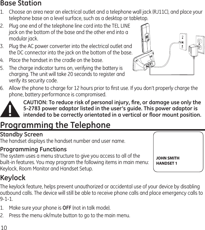 10Base Station1.  Choose an area near an electrical outlet and a telephone wall jack (RJ11C), and place your telephone base on a level surface, such as a desktop or tabletop.2.   Plug one end of the telephone line cord into the TEL LINE jack on the bottom of the base and the other end into a modular jack.3.   Plug the AC power converter into the electrical outlet and the DC connector into the jack on the bottom of the base.4.  Place the handset in the cradle on the base.5.   The charge indicator turns on, verifying the battery is charging. The unit will take 20 seconds to register and verify its security code. 6.  Allow the phone to charge for 12 hours prior to ﬁrst use. If you don’t properly charge the phone, battery performance is compromised.CAUTION: To reduce risk of personal injury, ﬁre, or damage use only the 5-2783 power adaptor listed in the user’s guide. This power adaptor is intended to be correctly orientated in a vertical or ﬂoor mount position.Programming the TelephoneStandby ScreenThe handset displays the handset number and user name.Programming FunctionsThe system uses a menu structure to give you access to all of the built-in features. You may program the following items in main menu: Keylock, Room Monitor and Handset Setup.KeylockThe keylock feature, helps prevent unauthorized or accidental use of your device by disabling outbound calls. The device will still be able to receive phone calls and place emergency calls to 9-1-1.1.  Make sure your phone is OFF (not in talk mode).2.  Press the menu ok/mute button to go to the main menu.JOHN SMITHHANDSET 1