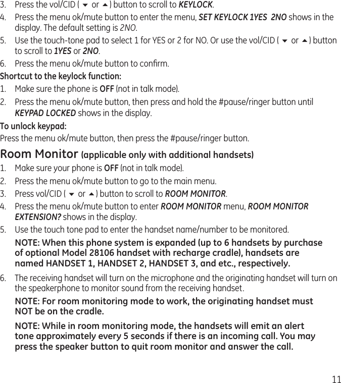 113.  Press the vol/CID ( 6 or 5) button to scroll to KEYLOCK.4.  Press the menu ok/mute button to enter the menu, SET KEYLOCK 1YES  2NO shows in the display. The default setting is 2NO.5.  Use the touch-tone pad to select 1 for YES or 2 for NO. Or use the vol/CID ( 6 or 5) button to scroll to 1YES or 2NO.6.  Press the menu ok/mute button to conﬁrm.Shortcut to the keylock function:1.  Make sure the phone is OFF (not in talk mode).2.  Press the menu ok/mute button, then press and hold the #pause/ringer button until KEYPAD LOCKED shows in the display. To unlock keypad:Press the menu ok/mute button, then press the #pause/ringer button. Room Monitor (applicable only with additional handsets)1.  Make sure your phone is OFF (not in talk mode).2.  Press the menu ok/mute button to go to the main menu.3.  Press vol/CID ( 6 or 5) button to scroll to ROOM MONITOR.4.  Press the menu ok/mute button to enter ROOM MONITOR menu, ROOM MONITOR EXTENSION? shows in the display.5.  Use the touch tone pad to enter the handset name/number to be monitored.NOTE: When this phone system is expanded (up to 6 handsets by purchase of optional Model 28106 handset with recharge cradle), handsets are named HANDSET 1, HANDSET 2, HANDSET 3, and etc., respectively.6.  The receiving handset will turn on the microphone and the originating handset will turn on the speakerphone to monitor sound from the receiving handset.NOTE: For room monitoring mode to work, the originating handset must NOT be on the cradle.NOTE: While in room monitoring mode, the handsets will emit an alert tone approximately every 5 seconds if there is an incoming call. You may press the speaker button to quit room monitor and answer the call.
