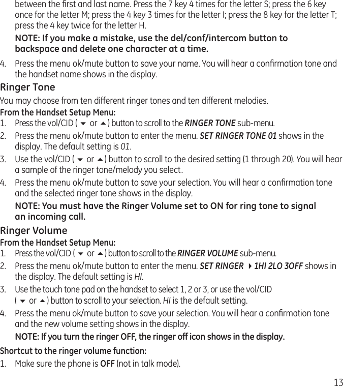 13between the ﬁrst and last name. Press the 7 key 4 times for the letter S; press the 6 key once for the letter M; press the 4 key 3 times for the letter I; press the 8 key for the letter T; press the 4 key twice for the letter H.NOTE: If you make a mistake, use the del/conf/intercom button to backspace and delete one character at a time.4.  Press the menu ok/mute button to save your name. You will hear a conﬁrmation tone and the handset name shows in the display.Ringer ToneYou may choose from ten different ringer tones and ten different melodies.From the Handset Setup Menu:1.  Press the vol/CID ( 6 or 5) button to scroll to the RINGER TONE sub-menu.2.  Press the menu ok/mute button to enter the menu. SET RINGER TONE 01 shows in the display. The default setting is 01.3.  Use the vol/CID ( 6 or 5) button to scroll to the desired setting (1 through 20). You will hear a sample of the ringer tone/melody you select.4.  Press the menu ok/mute button to save your selection. You will hear a conﬁrmation tone and the selected ringer tone shows in the display.NOTE: You must have the Ringer Volume set to ON for ring tone to signal an incoming call. Ringer VolumeFrom the Handset Setup Menu:1.  Press the vol/CID ( 6 or 5) button to scroll to the RINGER VOLUME sub-menu.2.  Press the menu ok/mute button to enter the menu. SET RINGER 41HI 2LO 3OFF shows in the display. The default setting is HI.3. Use the touch tone pad on the handset to select 1, 2 or 3, or use the vol/CID  ( 6 or 5) button to scroll to your selection. HI is the default setting.4.  Press the menu ok/mute button to save your selection. You will hear a conﬁrmation tone and the new volume setting shows in the display.NOTE: If you turn the ringer OFF, the ringer off icon shows in the display.Shortcut to the ringer volume function:1.  Make sure the phone is OFF (not in talk mode).
