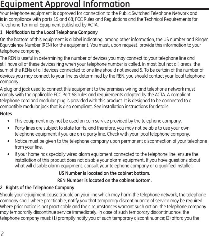 2Equipment Approval InformationYour telephone equipment is approved for connection to the Public Switched Telephone Network and is in compliance with parts 15 and 68, FCC Rules and Regulations and the Technical Requirements for Telephone Terminal Equipment published by ACTA.1  Notiﬁcation to the Local Telephone CompanyOn the bottom of this equipment is a label indicating, among other information, the US number and Ringer Equivalence Number (REN) for the equipment. You must, upon request, provide this information to your telephone company.The REN is useful in determining the number of devices you may connect to your telephone line and still have all of these devices ring when your telephone number is called. In most (but not all) areas, the sum of the RENs of all devices connected to one line should not exceed 5. To be certain of the number of devices you may connect to your line as determined by the REN, you should contact your local telephone company.A plug and jack used to connect this equipment to the premises wiring and telephone network must comply with the applicable FCC Part 68 rules and requirements adopted by the ACTA. A compliant telephone cord and modular plug is provided with this product. It is designed to be connected to a compatible modular jack that is also compliant. See installation instructions for details.Notes •  This equipment may not be used on coin service provided by the telephone company.•  Party lines are subject to state tariffs, and therefore, you may not be able to use your own telephone equipment if you are on a party line. Check with your local telephone company.•   Notice must be given to the telephone company upon permanent disconnection of your telephone from your line.•   If your home has specially wired alarm equipment connected to the telephone line, ensure the installation of this product does not disable your alarm equipment. If you have questions about what will disable alarm equipment, consult your telephone company or a qualiﬁed installer.US Number is located on the cabinet bottom.REN Number is located on the cabinet bottom.2  Rights of the Telephone Company Should your equipment cause trouble on your line which may harm the telephone network, the telephone company shall, where practicable, notify you that temporary discontinuance of service may be required. Where prior notice is not practicable and the circumstances warrant such action, the telephone company may temporarily discontinue service immediately. In case of such temporary discontinuance, the telephone company must: (1) promptly notify you of such temporary discontinuance; (2) afford you the 