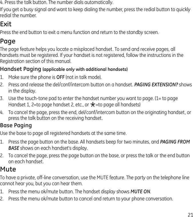 214. Press the talk button. The number dials automatically.If you get a busy signal and want to keep dialing the number, press the redial button to quickly redial the number.ExitPress the end button to exit a menu function and return to the standby screen.PageThe page feature helps you locate a misplaced handset. To send and receive pages, all handsets must be registered. If your handset is not registered, follow the instructions in the Registration section of this manual.Handset Paging (applicable only with additional handsets)1.  Make sure the phone is OFF (not in talk mode).2.  Press and release the del/conf/intercom button on a handset. PAGING EXTENSION? shows in the display.3.  Use the touch-tone pad to enter the handset number you want to page. (1= to page Handset 1, 2=to page handset 2, etc., or *=to page all handsets)4.  To cancel the page, press the end, del/conf/intercom button on the originating handset, or press the talk button on the receiving handset. Base PagingUse the base to page all registered handsets at the same time.1.   Press the page button on the base. All handsets beep for two minutes, and PAGING FROM BASE shows on each handset’s display.2.   To cancel the page, press the page button on the base, or press the talk or the end button on each handset.MuteTo have a private, off-line conversation, use the MUTE feature. The party on the telephone line cannot hear you, but you can hear them.1.   Press the menu ok/mute button. The handset display shows MUTE ON. 2.  Press the menu ok/mute button to cancel and return to your phone conversation.