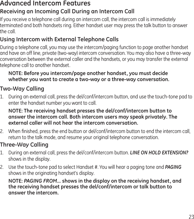 23Advanced Intercom FeaturesReceiving an Incoming Call During an Intercom CallIf you receive a telephone call during an intercom call, the intercom call is immediately terminated and both handsets ring. Either handset user may press the talk button to answer the call.Using Intercom with External Telephone CallsDuring a telephone call, you may use the intercom/paging function to page another handset and have an off line, private (two-way) intercom conversation. You may also have a three-way conversation between the external caller and the handsets, or you may transfer the external telephone call to another handset.NOTE: Before you intercom/page another handset, you must decide whether you want to create a two-way or a three-way conversation.Two-Way Calling1.  During an external call, press the del/conf/intercom button, and use the touch-tone pad to enter the handset number you want to call.NOTE: The receiving handset presses the del/conf/intercom button to answer the intercom call. Both intercom users may speak privately. The external caller will not hear the intercom conversation.2.  When ﬁnished, press the end button or del/conf/intercom button to end the intercom call, return to the talk mode, and resume your original telephone conversation.Three-Way Calling1.  During an external call, press the del/conf/intercom button. LINE ON HOLD EXTENSION? shows in the display.2.  Use the touch-tone pad to select Handset #. You will hear a paging tone and PAGING shows in the originating handset’s display.NOTE: PAGING FROM... shows in the display on the receiving handset, and the receiving handset presses the del/conf/intercom or talk button to answer the intercom.