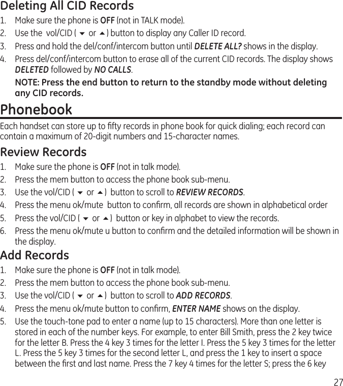 27Deleting All CID Records1.  Make sure the phone is OFF (not in TALK mode).2.  Use the  vol/CID ( 6 or 5) button to display any Caller ID record.3.  Press and hold the del/conf/intercom button until DELETE ALL? shows in the display.4.   Press del/conf/intercom button to erase all of the current CID records. The display shows DELETED followed by NO CALLS.NOTE: Press the end button to return to the standby mode without deleting any CID records.Phonebook                                                            Each handset can store up to ﬁfty records in phone book for quick dialing; each record can contain a maximum of 20-digit numbers and 15-character names.Review Records1.  Make sure the phone is OFF (not in talk mode).2.  Press the mem button to access the phone book sub-menu.3.  Use the vol/CID ( 6 or 5)  button to scroll to REVIEW RECORDS.4.  Press the menu ok/mute  button to conﬁrm, all records are shown in alphabetical order5.  Press the vol/CID ( 6 or 5)  button or key in alphabet to view the records.6.  Press the menu ok/mute u button to conﬁrm and the detailed information will be shown in the display.Add Records1.  Make sure the phone is OFF (not in talk mode).2.  Press the mem button to access the phone book sub-menu.3.  Use the vol/CID ( 6 or 5)  button to scroll to ADD RECORDS.4.  Press the menu ok/mute button to conﬁrm, ENTER NAME shows on the display.5.   Use the touch-tone pad to enter a name (up to 15 characters). More than one letter is stored in each of the number keys. For example, to enter Bill Smith, press the 2 key twice for the letter B. Press the 4 key 3 times for the letter I. Press the 5 key 3 times for the letter L. Press the 5 key 3 times for the second letter L, and press the 1 key to insert a space between the ﬁrst and last name. Press the 7 key 4 times for the letter S; press the 6 key 
