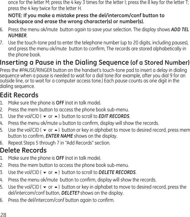 28once for the letter M; press the 4 key 3 times for the letter I; press the 8 key for the letter T; press the 4 key twice for the letter H.NOTE: If you make a mistake press the del/intercom/conf button to backspace and erase the wrong character(s) or number(s).6.   Press the menu ok/mute  button again to save your selection. The display shows ADD TEL NUMBER.7.   Use the touch-tone pad to enter the telephone number (up to 20 digits, including pauses), and press the menu ok/mute  button to conﬁrm, The records are stored alphabetically in the phone book.Inserting a Pause in the Dialing Sequence (of a Stored Number)Press the #PAUSE/RINGER button on the handset’s touch-tone pad to insert a delay in dialing sequence when a pause is needed to wait for a dial tone (for example, after you dial 9 for an outside line, or to wait for a computer access tone.) Each pause counts as one digit in the dialing sequence.Edit Records1.  Make sure the phone is OFF (not in talk mode).2.  Press the mem button to access the phone book sub-menu.3.  Use the vol/CID ( 6 or 5)  button to scroll to EDIT RECORDS.4.   Press the menu ok/mute u button to conﬁrm, display will show the records.5.   Use the vol/CID ( 6 or 5)  button or key in alphabet to move to desired record, press mem button to conﬁrm, ENTER NAME shows on the display.6.   Repeat Steps 5 through 7 in “Add Records” section.Delete Records1.  Make sure the phone is OFF (not in talk mode).2.  Press the mem button to access the phone book sub-menu.3.  Use the vol/CID ( 6 or 5)  button to scroll to DELETE RECORDS.4.   Press the menu ok/mute  button to conﬁrm, display will show the records.5.   Use the vol/CID ( 6 or 5)  button or key in alphabet to move to desired record, press the del/intercom/conf button, DELETE? shows on the display.6.   Press the del/intercom/conf button again to conﬁrm.