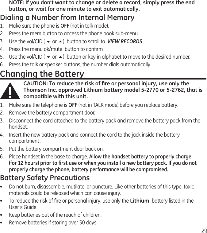 29NOTE: If you don’t want to change or delete a record, simply press the end button, or wait for one minute to exit automatically.Dialing a Number from Internal Memory1.  Make sure the phone is OFF (not in talk mode).2.  Press the mem button to access the phone book sub-menu.3.  Use the vol/CID ( 6 or 5)  button to scroll to  VIEW RECORDS.4.   Press the menu ok/mute  button to conﬁrm5.   Use the vol/CID ( 6 or 5)  button or key in alphabet to move to the desired number.6.   Press the talk or speaker buttons, the number dials automatically.Changing the BatteryCAUTION: To reduce the risk of ﬁre or personal injury, use only the Thomson Inc. approved Lithium battery model 5-2770 or 5-2762, that is compatible with this unit.1.  Make sure the telephone is OFF (not in TALK mode) before you replace battery.2.  Remove the battery compartment door.3.  Disconnect the cord attached to the battery pack and remove the battery pack from the handset.4.  Insert the new battery pack and connect the cord to the jack inside the battery compartment.5.  Put the battery compartment door back on.6.  Place handset in the base to charge. Allow the handset battery to properly charge (for 12 hours) prior to ﬁrst use or when you install a new battery pack. If you do not properly charge the phone, battery performance will be compromised.Battery Safety Precautions•  Do not burn, disassemble, mutilate, or puncture. Like other batteries of this type, toxic materials could be released which can cause injury.•  To reduce the risk of ﬁre or personal injury, use only the Lithium  battery listed in the User’s Guide.•  Keep batteries out of the reach of children.•   Remove batteries if storing over 30 days.