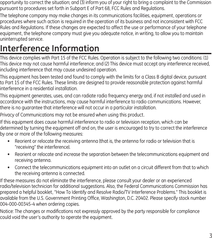 3opportunity to correct the situation; and (3) inform you of your right to bring a complaint to the Commission pursuant to procedures set forth in Subpart E of Part 68, FCC Rules and Regulations.The telephone company may make changes in its communications facilities, equipment, operations or procedures where such action is required in the operation of its business and not inconsistent with FCC Rules and Regulations. If these changes are expected to affect the use or performance of your telephone equipment, the telephone company must give you adequate notice, in writing, to allow you to maintain uninterrupted service.Interference InformationThis device complies with Part 15 of the FCC Rules. Operation is subject to the following two conditions: (1) This device may not cause harmful interference; and (2) This device must accept any interference received, including interference that may cause undesired operation.This equipment has been tested and found to comply with the limits for a Class B digital device, pursuant to Part 15 of the FCC Rules. These limits are designed to provide reasonable protection against harmful interference in a residential installation.This equipment generates, uses, and can radiate radio frequency energy and, if not installed and used in accordance with the instructions, may cause harmful interference to radio communications. However, there is no guarantee that interference will not occur in a particular installation.Privacy of Communications may not be ensured when using this product.If this equipment does cause harmful interference to radio or television reception, which can be determined by turning the equipment off and on, the user is encouraged to try to correct the interference by one or more of the following measures:•  Reorient or relocate the receiving antenna (that is, the antenna for radio or television that is “receiving” the interference).•  Reorient or relocate and increase the separation between the telecommunications equipment and receiving antenna.•  Connect the telecommunications equipment into an outlet on a circuit different from that to which the receiving antenna is connected.If these measures do not eliminate the interference, please consult your dealer or an experienced radio/television technician for additional suggestions. Also, the Federal Communications Commission has prepared a helpful booklet, “How To Identify and Resolve Radio/TV Interference Problems.” This booklet is available from the U.S. Government Printing Ofﬁce, Washington, D.C. 20402. Please specify stock number 004-000-00345-4 when ordering copies.Notice: The changes or modiﬁcations not expressly approved by the party responsible for compliance could void the user’s authority to operate the equipment.