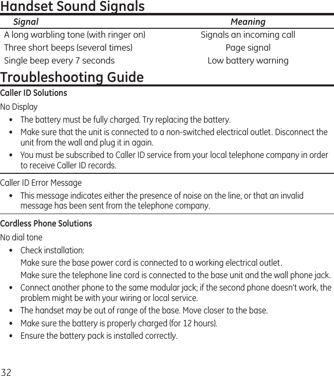 32Handset Sound Signals  Signal  MeaningA long warbling tone (with ringer on)  Signals an incoming callThree short beeps (several times)  Page signalSingle beep every 7 seconds  Low battery warningTroubleshooting GuideCaller ID SolutionsNo Display•  The battery must be fully charged. Try replacing the battery.•  Make sure that the unit is connected to a non-switched electrical outlet. Disconnect the unit from the wall and plug it in again. •  You must be subscribed to Caller ID service from your local telephone company in order to receive Caller ID records.Caller ID Error Message  •  This message indicates either the presence of noise on the line, or that an invalid message has been sent from the telephone company. Cordless Phone SolutionsNo dial tone•  Check installation:  Make sure the base power cord is connected to a working electrical outlet.  Make sure the telephone line cord is connected to the base unit and the wall phone jack.•  Connect another phone to the same modular jack; if the second phone doesn’t work, the problem might be with your wiring or local service.•  The handset may be out of range of the base. Move closer to the base.•  Make sure the battery is properly charged (for 12 hours).•  Ensure the battery pack is installed correctly. 