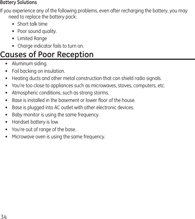 34Battery SolutionsIf you experience any of the following problems, even after recharging the battery, you may need to replace the battery pack:  •  Short talk time  •  Poor sound quality.  •  Limited Range  •   Charge indicator fails to turn on.Causes of Poor Reception•  Aluminum siding.•  Foil backing on insulation.•  Heating ducts and other metal construction that can shield radio signals.•  You’re too close to appliances such as microwaves, stoves, computers, etc.•  Atmospheric conditions, such as strong storms.•  Base is installed in the basement or lower ﬂoor of the house.•  Base is plugged into AC outlet with other electronic devices.•  Baby monitor is using the same frequency.•  Handset battery is low.•  You’re out of range of the base.•  Microwave oven is using the same frequency.