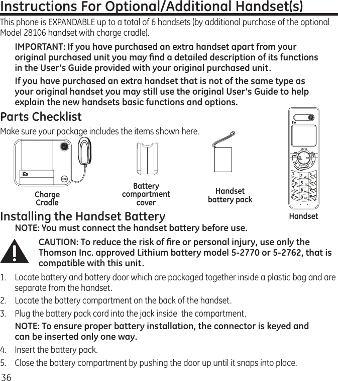 36Instructions For Optional/Additional Handset(s) This phone is EXPANDABLE up to a total of 6 handsets (by additional purchase of the optional Model 28106 handset with charge cradle).IMPORTANT: If you have purchased an extra handset apart from your original purchased unit you may ﬁnd a detailed description of its functions in the User’s Guide provided with your original purchased unit. If you have purchased an extra handset that is not of the same type as your original handset you may still use the original User’s Guide to help explain the new handsets basic functions and options.  Parts ChecklistMake sure your package includes the items shown here.Installing the Handset BatteryNOTE: You must connect the handset battery before use.CAUTION: To reduce the risk of ﬁre or personal injury, use only the Thomson Inc. approved Lithium battery model 5-2770 or 5-2762, that is compatible with this unit.1.  Locate battery and battery door which are packaged together inside a plastic bag and are separate from the handset.2.  Locate the battery compartment on the back of the handset.3.  Plug the battery pack cord into the jack inside  the compartment.NOTE: To ensure proper battery installation, the connector is keyed and can be inserted only one way.4.  Insert the battery pack.5.   Close the battery compartment by pushing the door up until it snaps into place.HandsetHandset battery packBattery compartment coverCharge Cradle