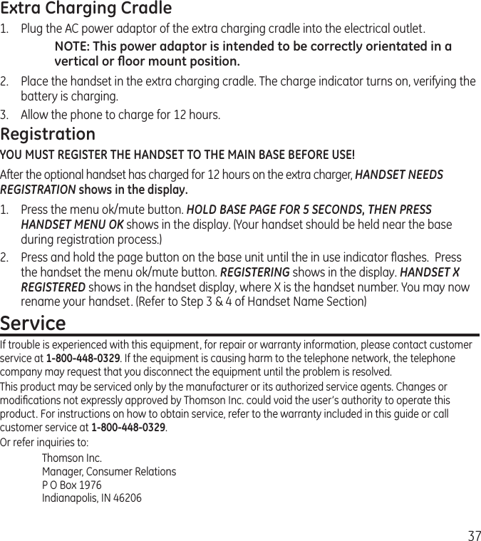 37Extra Charging Cradle1.  Plug the AC power adaptor of the extra charging cradle into the electrical outlet.NOTE: This power adaptor is intended to be correctly orientated in a vertical or ﬂoor mount position.2.  Place the handset in the extra charging cradle. The charge indicator turns on, verifying the battery is charging. 3.  Allow the phone to charge for 12 hours.RegistrationYOU MUST REGISTER THE HANDSET TO THE MAIN BASE BEFORE USE!After the optional handset has charged for 12 hours on the extra charger, HANDSET NEEDS REGISTRATION shows in the display. 1.  Press the menu ok/mute button. HOLD BASE PAGE FOR 5 SECONDS, THEN PRESS HANDSET MENU OK shows in the display. (Your handset should be held near the base during registration process.)2.  Press and hold the page button on the base unit until the in use indicator ﬂashes.  Press the handset the menu ok/mute button. REGISTERING shows in the display. HANDSET X REGISTERED shows in the handset display, where X is the handset number. You may now rename your handset. (Refer to Step 3 &amp; 4 of Handset Name Section)ServiceIf trouble is experienced with this equipment, for repair or warranty information, please contact customer service at 1-800-448-0329. If the equipment is causing harm to the telephone network, the telephone company may request that you disconnect the equipment until the problem is resolved.This product may be serviced only by the manufacturer or its authorized service agents. Changes or modiﬁcations not expressly approved by Thomson Inc. could void the user’s authority to operate this product. For instructions on how to obtain service, refer to the warranty included in this guide or call customer service at 1-800-448-0329.Or refer inquiries to:Thomson Inc. Manager, Consumer Relations P O Box 1976 Indianapolis, IN 46206
