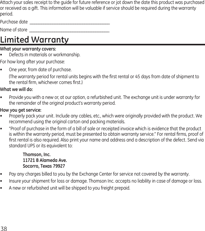 38Attach your sales receipt to the guide for future reference or jot down the date this product was purchased or received as a gift. This information will be valuable if service should be required during the warranty period.Purchase date  ___________________________________Name of store  ___________________________________Limited WarrantyWhat your warranty covers:•  Defects in materials or workmanship.For how long after your purchase:•  One year, from date of purchase.  (The warranty period for rental units begins with the ﬁrst rental or 45 days from date of shipment to the rental ﬁrm, whichever comes ﬁrst.)What we will do:•  Provide you with a new or, at our option, a refurbished unit. The exchange unit is under warranty for the remainder of the original product’s warranty period.How you get service:•  Properly pack your unit. Include any cables, etc., which were originally provided with the product. We recommend using the original carton and packing materials.•  ”Proof of purchase in the form of a bill of sale or receipted invoice which is evidence that the product is within the warranty period, must be presented to obtain warranty service.” For rental ﬁrms, proof of ﬁrst rental is also required. Also print your name and address and a description of the defect. Send via standard UPS or its equivalent to: Thomson, Inc.   11721 B Alameda Ave.   Socorro, Texas 79927•  Pay any charges billed to you by the Exchange Center for service not covered by the warranty.•  Insure your shipment for loss or damage. Thomson Inc. accepts no liability in case of damage or loss.•  A new or refurbished unit will be shipped to you freight prepaid.