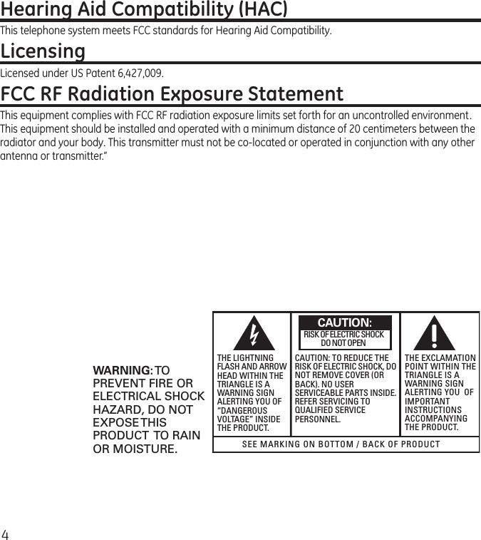 4Hearing Aid Compatibility (HAC)This telephone system meets FCC standards for Hearing Aid Compatibility.LicensingLicensed under US Patent 6,427,009.FCC RF Radiation Exposure StatementThis equipment complies with FCC RF radiation exposure limits set forth for an uncontrolled environment. This equipment should be installed and operated with a minimum distance of 20 centimeters between the radiator and your body. This transmitter must not be co-located or operated in conjunction with any other antenna or transmitter.” SEE MARKING ON BOTTOM / BACK OF PRODUCTRISK OF ELECTRIC SHOCK            DO NOT OPENWARNING: TOPREVENT FIRE ORELECTRICAL SHOCKHAZARD, DO NOTEXPOSE THISPRODUCT  TO RAINOR MOISTURE.THE LIGHTNINGFLASH AND ARROWHEAD WITHIN THETRIANGLE IS AWARNING SIGNALERTING YOU OF“DANGEROUSVOLTAGE” INSIDETHE PRODUCT.CAUTION: TO REDUCE THERISK OF ELECTRIC SHOCK, DONOT REMOVE COVER (ORBACK). NO USERSERVICEABLE PARTS INSIDE.REFER SERVICING TOQUALIFIED SERVICEPERSONNEL.THE EXCLAMATIONPOINT WITHIN THETRIANGLE IS AWARNING SIGNALERTING YOU  OFIMPORTANTINSTRUCTIONSACCOMPANYINGTHE PRODUCT.CAUTION: