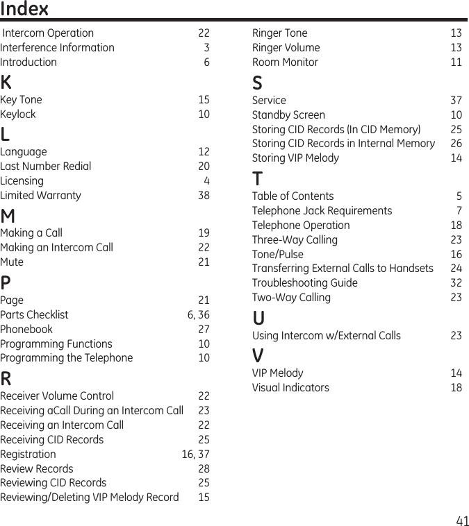 41 Intercom Operation   22Interference Information  3Introduction  6K Key Tone  15Keylock  10L Language  12Last Number Redial  20Licensing  4Limited Warranty  38M Making a Call  19Making an Intercom Call  22Mute    21P Page    21Parts Checklist  6, 36Phonebook  27Programming Functions  10Programming the Telephone  10R Receiver Volume Control  22Receiving aCall During an Intercom Call  23Receiving an Intercom Call  22Receiving CID Records  25Registration  16, 37Review Records  28Reviewing CID Records  25Reviewing/Deleting VIP Melody Record  15IndexRinger Tone  13Ringer Volume  13Room Monitor  11S Service  37Standby Screen  10Storing CID Records (In CID Memory)  25Storing CID Records in Internal Memory  26Storing VIP Melody  14T Table of Contents  5Telephone Jack Requirements  7Telephone Operation  18Three-Way Calling  23Tone/Pulse  16Transferring External Calls to Handsets  24Troubleshooting Guide  32Two-Way Calling  23U Using Intercom w/External Calls  23V VIP Melody  14Visual Indicators  18