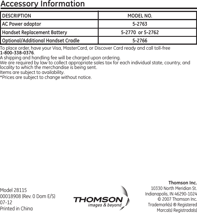 Thomson Inc.10330 North Meridian St.Indianapolis, IN 46290-1024© 2007 Thomson Inc. Trademark(s) ® RegisteredMarca(s) Registrada(s)Model 28115 00018908 (Rev. 0 Dom E/S) 07-12  Printed in ChinaAccessory InformationTo place order, have your Visa, MasterCard, or Discover Card ready and call toll-free 1-800-338-0376.A shipping and handling fee will be charged upon ordering.We are required by law to collect appropriate sales tax for each individual state, country, and locality to which the merchandise is being sent.Items are subject to availability.*Prices are subject to change without notice. DESCRIPTION  MODEL NO.AC Power adaptor  5-2763Handset Replacement Battery  5-2770  or 5-2762Optional/Additional Handset Cradle  5-2766