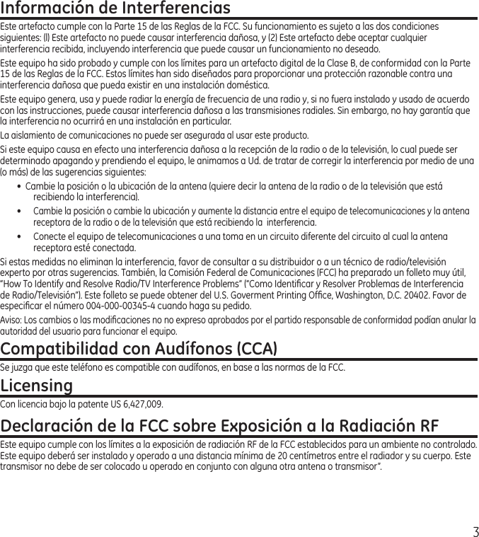 3Información de InterferenciasEste artefacto cumple con la Parte 15 de las Reglas de la FCC. Su funcionamiento es sujeto a las dos condiciones siguientes: (l) Este artefacto no puede causar interferencia dañosa, y (2) Este artefacto debe aceptar cualquier interferencia recibida, incluyendo interferencia que puede causar un funcionamiento no deseado.Este equipo ha sido probado y cumple con los límites para un artefacto digital de la Clase B, de conformidad con la Parte 15 de las Reglas de la FCC. Estos límites han sido diseñados para proporcionar una protección razonable contra una interferencia dañosa que pueda existir en una instalación doméstica.Este equipo genera, usa y puede radiar la energía de frecuencia de una radio y, si no fuera instalado y usado de acuerdo con las instrucciones, puede causar interferencia dañosa a las transmisiones radiales. Sin embargo, no hay garantía que la interferencia no ocurrirá en una instalación en particular.La aislamiento de comunicaciones no puede ser asegurada al usar este producto. Si este equipo causa en efecto una interferencia dañosa a la recepción de la radio o de la televisión, lo cual puede ser determinado apagando y prendiendo el equipo, le animamos a Ud. de tratar de corregir la interferencia por medio de una (o más) de las sugerencias siguientes:•  Cambie la posición o la ubicación de la antena (quiere decir la antena de la radio o de la televisión que está recibiendo la interferencia).• Cambie la posición o cambie la ubicación y aumente la distancia entre el equipo de telecomunicaciones y la antena  receptora de la radio o de la televisión que está recibiendo la  interferencia.•  Conecte el equipo de telecomunicaciones a una toma en un circuito diferente del circuito al cual la antena receptora esté conectada.Si estas medidas no eliminan la interferencia, favor de consultar a su distribuidor o a un técnico de radio/televisión experto por otras sugerencias. También, la Comisión Federal de Comunicaciones (FCC) ha preparado un folleto muy útil, “How To Identify and Resolve Radio/TV Interference Problems” (“Como Identiﬁcar y Resolver Problemas de Interferencia de Radio/Televisión”). Este folleto se puede obtener del U.S. Goverment Printing Ofﬁce, Washington, D.C. 20402. Favor de especiﬁcar el número 004‑000‑00345‑4 cuando haga su pedido.Aviso: Los cambios o las modiﬁcaciones no no expreso aprobados por el partido responsable de conformidad podían anular la autoridad del usuario para funcionar el equipo.Compatibilidad con Audífonos (CCA)Se juzga que este teléfono es compatible con audífonos, en base a las normas de la FCC.LicensingCon licencia bajo la patente US 6,427,009.Declaración de la FCC sobre Exposición a la Radiación RFEste equipo cumple con los límites a la exposición de radiación RF de la FCC establecidos para un ambiente no controlado. Este equipo deberá ser instalado y operado a una distancia mínima de 20 centímetros entre el radiador y su cuerpo. Este transmisor no debe de ser colocado u operado en conjunto con alguna otra antena o transmisor”.