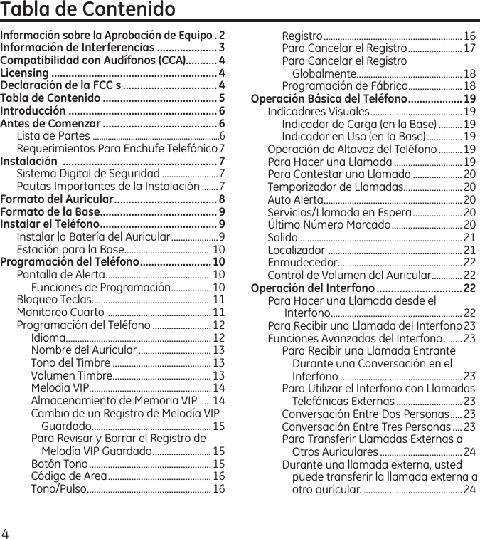 4Información sobre la Aprobación de Equipo . 2Información de Interferencias ..................... 3Compatibilidad con Audífonos (CCA)...........4Licensing ..........................................................4Declaración de la FCC s ................................. 4Tabla de Contenido ........................................ 5Introducción ....................................................6Antes de Comenzar ........................................ 6Lista de Partes  ............................................................6Requerimientos Para Enchufe Telefónico 7Instalación  ......................................................7Sistema Digital de Seguridad ........................7Pautas Importantes de la Instalación .......7Formato del Auricular .................................... 8Formato de la Base......................................... 9Instalar el Teléfono ......................................... 9Instalar la Batería del Auricular ....................9Estación para la Base .....................................10Programación del Teléfono .........................10Pantalla de Alerta .............................................10Funciones de Programación .................10Bloqueo Teclas...................................................11Monitoreo Cuarto  ............................................11Programación del Teléfono .........................12Idioma ..............................................................12Nombre del Auricular ...............................13Tono del Timbre ..........................................13Volumen Timbre ..........................................13Melodia VIP ....................................................14Almacenamiento de Memoria VIP  ....14Cambio de un Registro de Melodía VIP Guardado...................................................15Para Revisar y Borrar el Registro de Melodía VIP Guardado .........................15Botón Tono ....................................................15Código de Area ............................................ 16Tono/Pulso .....................................................16Tabla de ContenidoRegistro ...........................................................16Para Cancelar el Registro .......................17Para Cancelar el Registro  Globalmente .............................................18Programación de Fábrica.......................18Operación Básica del Teléfono ...................19Indicadores Visuales .......................................19Indicador de Carga (en la Base) .......... 19Indicador en Uso (en la Base) ...............19Operación de Altavoz del Teléfono ..........19Para Hacer una Llamada .............................19Para Contestar una Llamada ..................... 20Temporizador de Llamadas.........................20Auto Alerta ...........................................................20Servicios/Llamada en Espera .....................20Último Número Marcado ..............................20Salida .....................................................................21Localizador  .........................................................21Enmudecedor .....................................................22Control de Volumen del Auricular .............22Operación del Interfono ..............................22Para Hacer una Llamada desde el Interfono ........................................................22Para Recibir una Llamada del Interfono 23Funciones Avanzadas del Interfono ........23Para Recibir una Llamada Entrante Durante una Conversación en el Interfono ....................................................23Para Utilizar el Interfono con Llamadas Telefónicas Externas ............................23Conversación Entre Dos Personas .....23Conversación Entre Tres Personas ....23Para Transferir Llamadas Externas a Otros Auriculares ...................................24Durante una llamada externa, usted puede transferir la llamada externa a otro auricular. ..........................................24