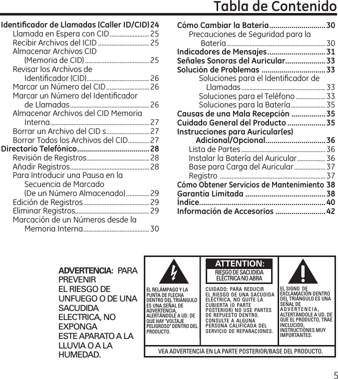 5VEA ADVERTENCIA EN LA PARTE POSTERIOR/BASE DEL PRODUCTO.RIESGO DE SACUDIDAELÉCTRICA NO ABRAADVERTENCIA:  PARAPREVENIREL RIESGO DEUNFUEGO O DE UNASACUDIDAELECTRICA, NOEXPONGAESTE APARATO A LALLUVIA O A LAHUMEDAD.EL RELÁMPAGO Y LAPUNTA DE FLECHADENTRO DEL TRIÁNGULOES UNA SEÑAL DEADVERTENCIA,ALERTÁNDOLE A UD. DEQUE HAY &quot;VOLTAJEPELIGROSO&quot; DENTRO DELPRODUCTO.CUIDADO: PARA REDUCIREL RIESGO DE UNA SACUDIDAELÉCTRICA, NO QUITE LACUBIERTA (O PARTEPOSTERIOR) NO USE PARTESDE REPUESTO DENTRO.CONSULTE A ALGUNAPERSONA CALIFICADA DELSERVICIO DE REPARACIONES.EL SIGNO  DEEXCLAMACIÓN DENTRODEL TRIÁNGULO ES UNASEÑAL DEADVERTENCIA,ALTERTÁNDOLE A UD. DEQUE EL PRODUCTO, TRAEINCLUCIDO,INSTRUCTIONES MUYIMPORTANTES.ATTENTION:Identiﬁcador de Llamadas (Caller ID/CID) 24Llamada en Espera con CID ........................25Recibir Archivos del ICID ...............................25Almacenar Archivos CID  (Memoria de CID) .......................................25Revisar los Archivos de  Identiﬁcador (CID) ......................................26Marcar un Número del CID ..........................26Marcar un Número del Identiﬁcador  de Llamadas ................................................26Almacenar Archivos del CID Memoria Interna ............................................................27Borrar un Archivo del CID s ..........................27Borrar Todos los Archivos del CID .............27Directorio Telefónico ....................................28Revisión de Registros ......................................28Añadir Registros ................................................28Para Introducir una Pausa en la Secuencia de Marcado  (De un Número Almacenado) ..............29Edición de Registros ........................................ 29Eliminar Registros.............................................29Marcación de un Números desde la Memoria Interna ........................................ 30Cómo Cambiar la Batería ............................30Precauciones de Seguridad para la Batería ............................................................30Indicadores de Mensajes .............................31Señales Sonoras del Auricular ....................33Solución de Problemas ................................33Soluciones para el Identiﬁcador de Llamadas ................................................... 33Soluciones para el Teléfono ..................33Soluciones para la Batería ..................... 35Causas de una Mala Recepción .................35Cuidado General del Producto ...................35Instrucciones para Auricular(es)  Adicional/Opcional ..............................36Lista de Partes ................................................... 36Instalar la Batería del Auricular ................. 36Base para Carga del Auricular ...................37Registro  ................................................................ 37Cómo Obtener Servicios de Mantenimiento 38Garantía Limitada ........................................38Índice ...............................................................40Información de Accesorios .........................42Tabla de Contenido