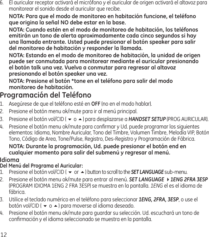 126.  El auricular receptor activará el micrófono y el auricular de origen activará el altavoz para monitorear el sonido desde el auricular que recibe.NOTA: Para que el modo de monitoreo en habitación funcione, el teléfono que origina la señal NO debe estar en la base.NOTA: Cuando estén en el modo de monitoreo de habitación, los teléfonos emitirán un tono de alerta aproximadamente cada cinco segundos si hay una llamada entrante. Usted puede presionar el botón speaker para salir del monitoreo de habitación y responder la llamada.NOTA: Estando en el modo de monitoreo de habitación, la unidad de origen puede ser conmutada para monitorear mediante el auricular presionando el botón talk una vez. Vuelva a conmutar para regresar al altavoz presionando el botón speaker una vez.NOTA: Presione el botón *tone en el teléfono para salir del modo monitoreo de habitación.Programación del Teléfono1.  Asegúrese de que el teléfono esté en OFF (no en el modo hablar).2.  Presione el botón menu ok/mute para ir al menú principal.3.  Presione el botón vol/CID ( 6 o 5) para desplazarse a HANDSET SETUP (PROG AURICULAR).4.  Presione el botón menu ok/mute para conﬁrmar y Ud. puede programar los siguientes elementos: Idioma, Nombre Auricular, Tono del Timbre, Volumen Timbre, Melodía VIP, Botón Tono, Código de Area, Tone/Pulse, Registro, Des‑Registro y Programación de Fábrica.NOTA: Durante la programación, Ud. puede presionar el botón end en cualquier momento para salir del submenú y regresar al menú. IdiomaDel Menú del Programa el Auricular:1.  Presione el botón vol/CID ( 6 or 5) button to scroll to the SET LANGUAGE sub‑menu.2.  Presione el botón menu ok/mute para entrar al menú. SET LANGUAGE 41ENG 2FRA 3ESP (PROGRAM IDIOMA 1ENG 2 FRA 3ESP) se muestra en la pantalla. 1ENG el es el idioma de fábrica.3.  Utilice el teclado numérico en el teléfono para seleccionar 1ENG, 2FRA, 3ESP, o use el botón vol/CID ( 6 o 5) para moverse al idioma deseado. 4.  Presione el botón menu ok/mute para guardar su selección. Ud. escuchará un tono de conﬁrmación y el idioma seleccionado se muestra en la pantalla.