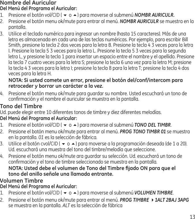 13Nombre del AuricularDel Menú del Programa el Auricular:1.  Presione el botón vol/CID ( 6 o 5) para moverse al submenú NOMBR AURICULR.2.  Presione el botón menu ok/mute para entrar al menú. NOMBR AURICULR se muestra en la pantalla.3.  Utilice el teclado numérico para ingresar un nombre (hasta 15 caracteres). Más de una letra es almacenada en cada una de las teclas numéricas. Por ejemplo, para escribir Bill Smith, presione la tecla 2 dos veces para la letra B. Presione la tecla 4 3 veces para la letra I. Presione la tecla 5 3 veces para la letra L. Presione la tecla 5 3 veces para la segunda letra L, y presione la tecla 1 para insertar un espacio entre el nombre y el apellido. Presione la tecla 7 cuatro veces para la letra S; presione la tecla 6 una vez para la letra M; presione la tecla 4 3 veces para la letra I; presione la tecla 8 para la letra T; presione la tecla 4 dos veces para la letra H.NOTA: Si usted comete un error, presione el botón del/conf/intercom para retroceder y borrar un carácter a la vez.4.  Presione el botón menu ok/mute para guardar su nombre. Usted escuchará un tono de conﬁrmación y el nombre el auricular se muestra en la pantalla.Tono del TimbreUd. puede elegir entre 10 diferentes tonos de timbre y diez diferentes melodías.Del Menú del Programa el Auricular:1.  Presione el botón vol/CID ( 6 o 5) para moverse al submenú TONO DEL TIMBR.2.  Presione el botón menu ok/mute para entrar al menú. PROG TONO TIMBR 01 se muestra en la pantalla. 01 es la selección de fábrica.3.  Utilice el botón cvol/CID ( 6 o 5) para moverse a la programación deseada (de 1 a 20). Ud. escuchará una muestra del tono del timbre/melodía que seleccione.4.  Presione el botón menu ok/mute ara guardar su selección. Ud. escuchará un tono de conﬁrmación y el tono de timbre seleccionado se muestra en la pantalla.NOTA: Usted debe el volumen de Tono del Timbre ﬁjado ON para que el tono del anillo señale una llamada entrante. Volumen TimbreDel Menú del Programa el Auricular:1.  Presione el botón vol/CID ( 6 o 5) para moverse al submenú VOLUMEN TIMBRE.2.  Presione el botón menu ok/mute para entrar al menú. PROG TIMBRE 41ALT 2BAJ 3APG  se muestra en la pantalla. ALT es la selección de fábrica