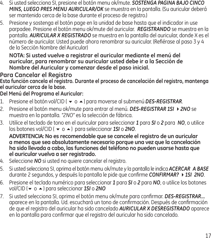 174.  Si usted selecciona SI, presione el botón menu ok/mute. SOSTENGA PAGINA BAJO CINCO MINS, LUEGO PRES MENU AURICULAR/OK se muestra en la pantalla. (Su auricular deberá ser mantenido cerca de la base durante el proceso de registro.)5.  Presione y sostenga el botón page en la unidad de base hasta que el indicador in use parpadee. Presione el botón menu ok/mute del auricular.  REGISTRANDO se muestra en la pantalla. AURICULAR X REGISTRADO se muestra en la pantalla del auricular, donde X es el número de auricular. Usted puede ahora renombrar su auricular. (Reﬁérase al paso 3 y 4 de la Sección Nombre del Auricular)NOTA: Si usted vuelve a registrar el auricular mediante el menú del auricular, para renombrar su auricular usted debe ir a la Sección de Nombre del Auricular y comenzar desde el paso inicial.Para Cancelar el RegistroEsta función cancela el registro. Durante el proceso de cancelación del registro, mantenga el auricular cerca de la base.Del Menú del Programa el Auricular:1.   Presione el botón vol/CID ( 6 o 5) para moverse al submenú DES-REGISTRAR.2.  Presione el botón menu ok/mute para entrar al menú. DES-REGISTRAR 1SI 42NO se muestra en la pantalla. “2NO” es la selección de fábrica.3.   Utilice el teclado de tono en el auricular para seleccionar 1 para SI o 2 para  NO, o utilice los botones vol/CID ( 6 o 5)  para seleccionar 1SI o 2NO.ADVERTENCIA: No es recomendable que se cancele el registro de un auricular a menos que sea absolutamente necesario porque una vez que la cancelación ha sido llevada a cabo, las funciones del teléfono no pueden usarse hasta que el auricular vuelva a ser registrado.4.  Seleccione NO si usted no quiere cancelar el registro.5.  Si usted selecciona SI, oprima el botón menu ok/mute y la pantalla le indica ACERCAR  A BASE durante 2 segundos, y después la pantalla le pide que conﬁrme CONFIRMAR? 41SI  2NO.6.  Presione el teclado numérico para seleccionar 1 para SI o 2 para NO, o utilice los botones vol/CID (6 o 5) para seleccionar 1SI o 2NO7.   Si usted selecciona SI, oprima el botón menu ok/mute para conﬁrmar. DES-REGISTRAR... aparece en la pantalla. Ud. escuchará un tono de conﬁrmación. Después de conﬁrmación de que el registro del auricular ha sido cancelado AURICULAR X DESREGISTRADO aparece en la pantalla para conﬁrmar que el registro del auricular ha sido cancelado.