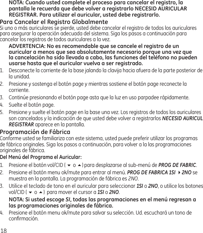 18NOTA: Cuando usted complete el proceso para cancelar el registro, la pantalla le recuerda que debe volver a registrarlo NECESID AURICULAR REGISTRAR. Para utilizar el auricular, usted debe registrarlo.Para Cancelar el Registro GlobalmenteSi uno o más auriculares se pierde, usted debe cancelar el registro de todos los auriculares para asegurar la operación adecuada del sistema. Siga los pasos a continuación para cancelar los registros de todos auriculares a la vez.ADVERTENCIA: No es recomendable que se cancele el registro de un auricular a menos que sea absolutamente necesario porque una vez que la cancelación ha sido llevada a cabo, las funciones del teléfono no pueden usarse hasta que el auricular vuelva a ser registrado.1.  Desconecte la corriente de la base jalando la clavija hacia afuera de la parte posterior de la unidad.2.  Presione y sostenga el botón page y mientras sostiene el botón page reconecte la corriente.3.  Continúe presionando el botón page asta que la luz en uso parpadee rápidamente.4.  Suelte el botón page. 5.  Presione y suelte el botón page en la base una vez. Los registros de todos los auriculares son cancelados y la indicación de que usted debe volver a registrarlos NECESID AURICUL REGISTRAR aparece en la pantalla.Programación de FábricaConforme usted se familiariza con este sistema, usted puede preferir utilizar los programas de fábrica originales. Siga los pasos a continuación, para volver a la las programaciones originales de fábrica.Del Menú del Programa el Auricular:1.  Presione el botón vol/CID ( 6 o 5) para desplazarse al sub‑menú de PROG DE FABRIC. 2.  Presione el botón menu ok/mute para entrar al menú. PROG DE FABRICA 1SI 42NO se muestra en la pantalla. La programación de fábrica es 2NO.3.  Utilice el teclado de tono en el auricular para seleccionar 1SI o 2NO, o utilice los botones vol/CID ( 6 o 5)  para mover el cursor a 1SI o 2NO.NOTA: Si usted escoge SI, todas las programaciones en el menú regresan a las programaciones originales de fábrica. 4.  Presione el botón menu ok/mute para salvar su selección. Ud. escuchará un tono de conﬁrmación. 