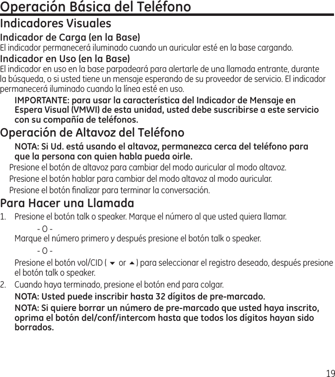 19Operación Básica del TeléfonoIndicadores VisualesIndicador de Carga (en la Base)El indicador permanecerá iluminado cuando un auricular esté en la base cargando.Indicador en Uso (en la Base)El indicador en uso en la base parpadeará para alertarle de una llamada entrante, durante la búsqueda, o si usted tiene un mensaje esperando de su proveedor de servicio. El indicador permanecerá iluminado cuando la línea esté en uso.IMPORTANTE: para usar la característica del Indicador de Mensaje en Espera Visual (VMWI) de esta unidad, usted debe suscribirse a este servicio con su compañía de teléfonos. Operación de Altavoz del TeléfonoNOTA: Si Ud. está usando el altavoz, permanezca cerca del teléfono para que la persona con quien habla pueda oirle. Presione el botón de altavoz para cambiar del modo auricular al modo altavoz.Presione el botón hablar para cambiar del modo altavoz al modo auricular.Presione el botón ﬁnalizar para terminar la conversación. Para Hacer una Llamada1. Presione el botón talk o speaker. Marque el número al que usted quiera llamar.    ‑ O ‑   Marque el número primero y después presione el botón talk o speaker.    ‑ O ‑  Presione el botón vol/CID ( 6 or 5) para seleccionar el registro deseado, después presione el botón talk o speaker.2.  Cuando haya terminado, presione el botón end para colgar.NOTA: Usted puede inscribir hasta 32 dígitos de pre-marcado.NOTA: Si quiere borrar un número de pre-marcado que usted haya inscrito, oprima el botón del/conf/intercom hasta que todos los dígitos hayan sido borrados. 