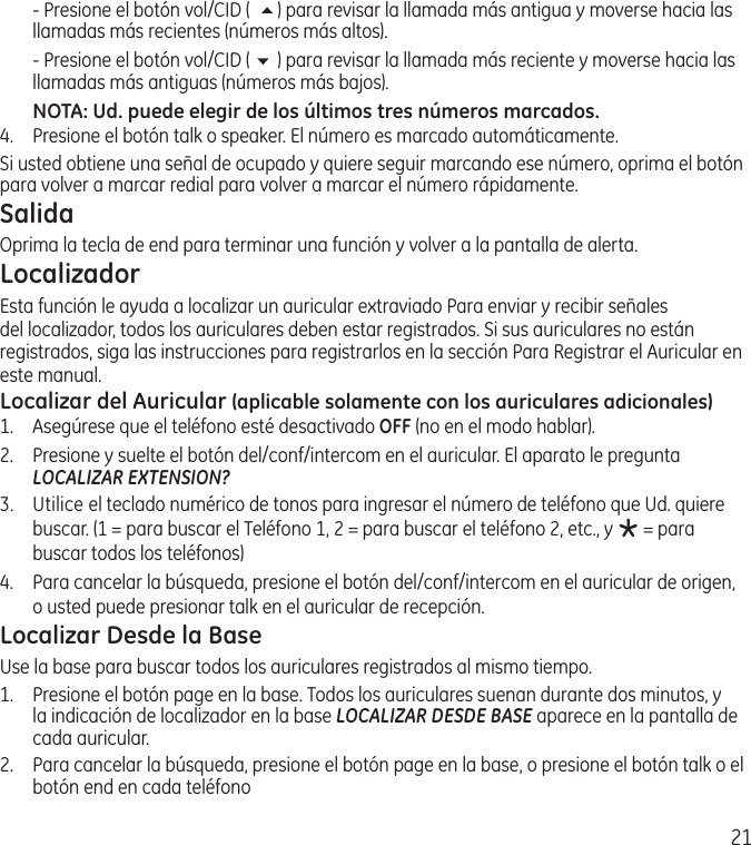 21  ‑ Presione el botón vol/CID (  5) para revisar la llamada más antigua y moverse hacia las llamadas más recientes (números más altos).  ‑ Presione el botón vol/CID ( 6 ) para revisar la llamada más reciente y moverse hacia las llamadas más antiguas (números más bajos).NOTA: Ud. puede elegir de los últimos tres números marcados.4.  Presione el botón talk o speaker. El número es marcado automáticamente.  Si usted obtiene una señal de ocupado y quiere seguir marcando ese número, oprima el botón para volver a marcar redial para volver a marcar el número rápidamente.SalidaOprima la tecla de end para terminar una función y volver a la pantalla de alerta.Localizador Esta función le ayuda a localizar un auricular extraviado Para enviar y recibir señales del localizador, todos los auriculares deben estar registrados. Si sus auriculares no están registrados, siga las instrucciones para registrarlos en la sección Para Registrar el Auricular en este manual.Localizar del Auricular (aplicable solamente con los auriculares adicionales)1.  Asegúrese que el teléfono esté desactivado OFF (no en el modo hablar).2.   Presione y suelte el botón del/conf/intercom en el auricular. El aparato le pregunta  LOCALIZAR EXTENSION?3.   Utilice el teclado numérico de tonos para ingresar el número de teléfono que Ud. quiere buscar. (1 = para buscar el Teléfono 1, 2 = para buscar el teléfono 2, etc., y * = para buscar todos los teléfonos)4.  Para cancelar la búsqueda, presione el botón del/conf/intercom en el auricular de origen, o usted puede presionar talk en el auricular de recepción. Localizar Desde la BaseUse la base para buscar todos los auriculares registrados al mismo tiempo.1.   Presione el botón page en la base. Todos los auriculares suenan durante dos minutos, y la indicación de localizador en la base LOCALIZAR DESDE BASE aparece en la pantalla de cada auricular.2.   Para cancelar la búsqueda, presione el botón page en la base, o presione el botón talk o el botón end en cada teléfono