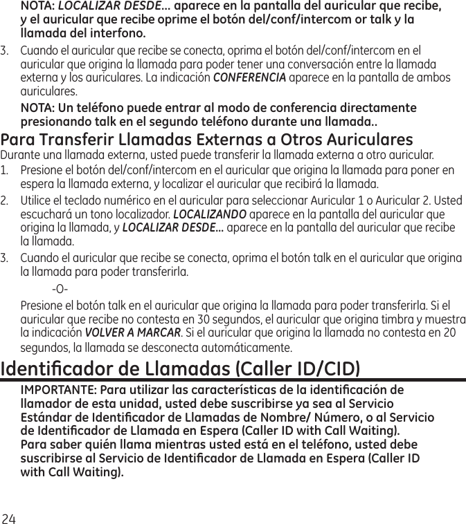 24NOTA: LOCALIZAR DESDE... aparece en la pantalla del auricular que recibe, y el auricular que recibe oprime el botón del/conf/intercom or talk y la llamada del interfono.3.  Cuando el auricular que recibe se conecta, oprima el botón del/conf/intercom en el auricular que origina la llamada para poder tener una conversación entre la llamada externa y los auriculares. La indicación CONFERENCIA aparece en la pantalla de ambos auriculares.NOTA: Un teléfono puede entrar al modo de conferencia directamente presionando talk en el segundo teléfono durante una llamada..Para Transferir Llamadas Externas a Otros AuricularesDurante una llamada externa, usted puede transferir la llamada externa a otro auricular.1.  Presione el botón del/conf/intercom en el auricular que origina la llamada para poner en espera la llamada externa, y localizar el auricular que recibirá la llamada.2.   Utilice el teclado numérico en el auricular para seleccionar Auricular 1 o Auricular 2. Usted escuchará un tono localizador. LOCALIZANDO aparece en la pantalla del auricular que origina la llamada, y LOCALIZAR DESDE... aparece en la pantalla del auricular que recibe la llamada. 3.  Cuando el auricular que recibe se conecta, oprima el botón talk en el auricular que origina la llamada para poder transferirla.    ‑O‑  Presione el botón talk en el auricular que origina la llamada para poder transferirla. Si el auricular que recibe no contesta en 30 segundos, el auricular que origina timbra y muestra la indicación VOLVER A MARCAR. Si el auricular que origina la llamada no contesta en 20 segundos, la llamada se desconecta automáticamente.Identiﬁcador de Llamadas (Caller ID/CID)IMPORTANTE: Para utilizar las características de la identiﬁcación de llamador de esta unidad, usted debe suscribirse ya sea al Servicio Estándar de Identiﬁcador de Llamadas de Nombre/ Número, o al Servicio de Identiﬁcador de Llamada en Espera (Caller ID with Call Waiting). Para saber quién llama mientras usted está en el teléfono, usted debe suscribirse al Servicio de Identiﬁcador de Llamada en Espera (Caller ID with Call Waiting).