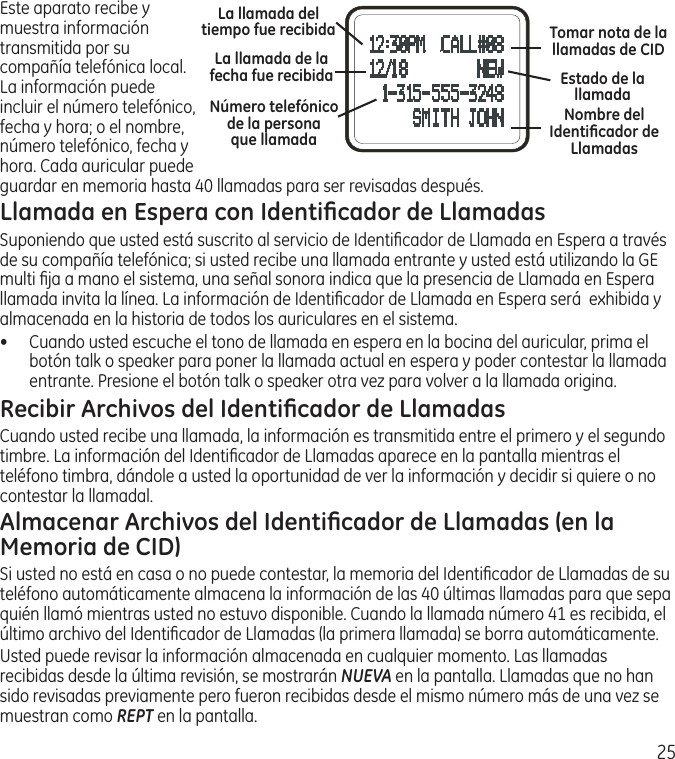 25Este aparato recibe y muestra información transmitida por su compañía telefónica local. La información puede incluir el número telefónico, fecha y hora; o el nombre, número telefónico, fecha y hora. Cada auricular puede guardar en memoria hasta 40 llamadas para ser revisadas después. Llamada en Espera con Identiﬁcador de LlamadasSuponiendo que usted está suscrito al servicio de Identiﬁcador de Llamada en Espera a través de su compañía telefónica; si usted recibe una llamada entrante y usted está utilizando la GE multi ﬁja a mano el sistema, una señal sonora indica que la presencia de Llamada en Espera llamada invita la línea. La información de Identiﬁcador de Llamada en Espera será  exhibida y almacenada en la historia de todos los auriculares en el sistema.•  Cuando usted escuche el tono de llamada en espera en la bocina del auricular, prima el botón talk o speaker para poner la llamada actual en espera y poder contestar la llamada entrante. Presione el botón talk o speaker otra vez para volver a la llamada origina.Recibir Archivos del Identiﬁcador de LlamadasCuando usted recibe una llamada, la información es transmitida entre el primero y el segundo timbre. La información del Identiﬁcador de Llamadas aparece en la pantalla mientras el teléfono timbra, dándole a usted la oportunidad de ver la información y decidir si quiere o no contestar la llamadal.Almacenar Archivos del Identiﬁcador de Llamadas (en la Memoria de CID)Si usted no está en casa o no puede contestar, la memoria del Identiﬁcador de Llamadas de su teléfono automáticamente almacena la información de las 40 últimas llamadas para que sepa quién llamó mientras usted no estuvo disponible. Cuando la llamada número 41 es recibida, el último archivo del Identiﬁcador de Llamadas (la primera llamada) se borra automáticamente. Usted puede revisar la información almacenada en cualquier momento. Las llamadas recibidas desde la última revisión, se mostrarán NUEVA en la pantalla. Llamadas que no han sido revisadas previamente pero fueron recibidas desde el mismo número más de una vez se muestran como REPT en la pantalla.La llamada del tiempo fue recibidaLa llamada de la fecha fue recibidaNombre del Identiﬁcador de LlamadasNúmero telefónico de la persona  que llamada Tomar nota de la llamadas de CIDEstado de la llamada